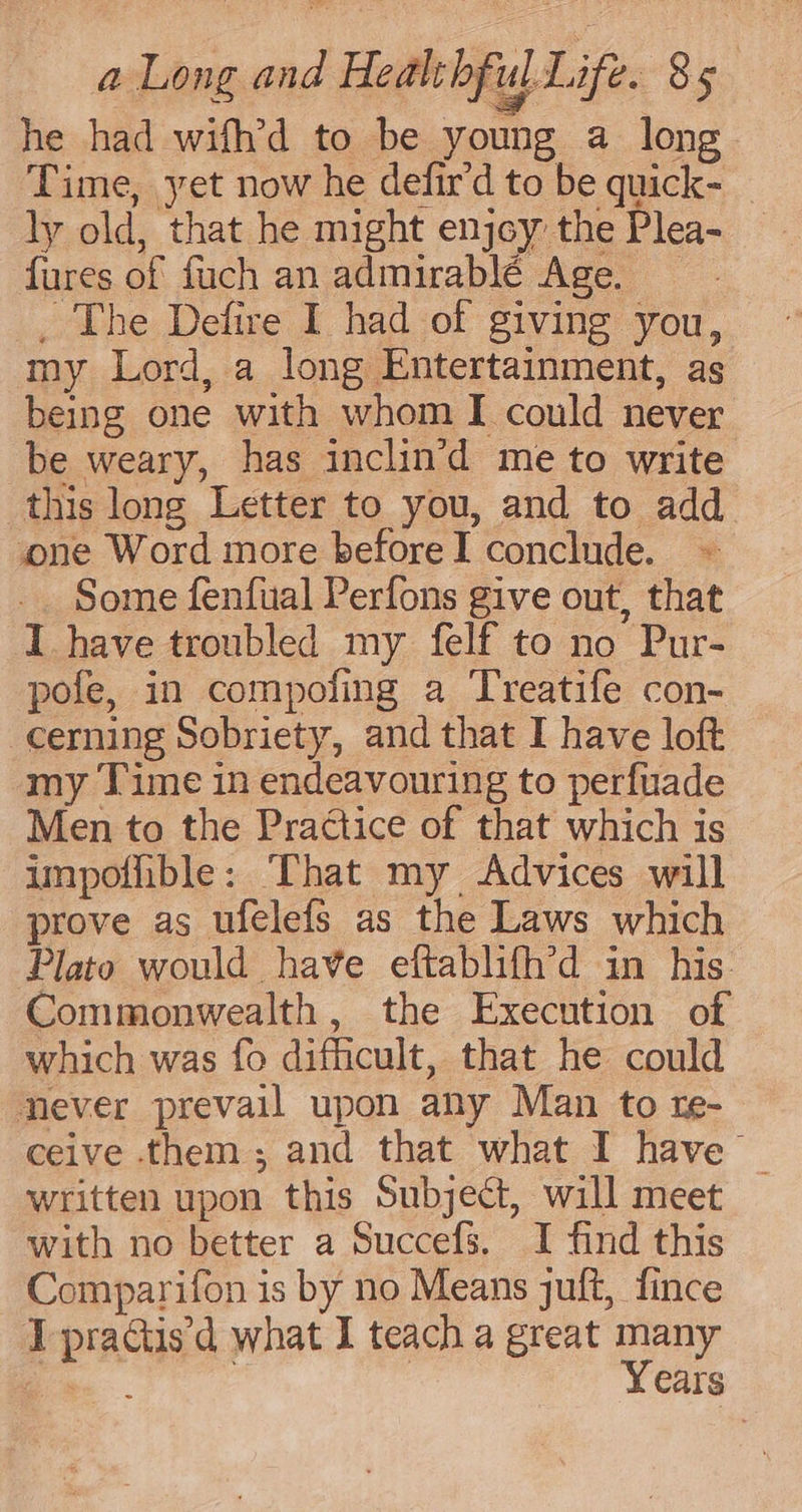 he had wifh’d to be young a long Time, yet now he defir’d to be quick- ly old, that he might enjoy the Plea- fures of fuch an admirablé Age. : _ The Defire I had of giving you, my Lord, a long Entertainment, as being one with whom I could never be weary, has inclin’d me to write this long Letter to you, and to add one Word more beforeI conclude. ~- Some fenfual Perfons give out, that I have troubled my felf to no Pur- pofe, in compofing a Treatife con- cerning Sobriety, and that I have loft my Time in endeavouring to perfuade Men to the Practice of that which is impofible: That my Advices will prove as ufelefs as the Laws which Plato would have eftablifh’d in his Commonwealth, the Execution of which was fo difficult, that he could never prevail upon any Man to re- ceive them; and that what I have | written upon this Subject, will meet with no better a Succefs. I find this Comparifon is by no Means juft, fince IT practisd what I teach a great many —— : | Years
