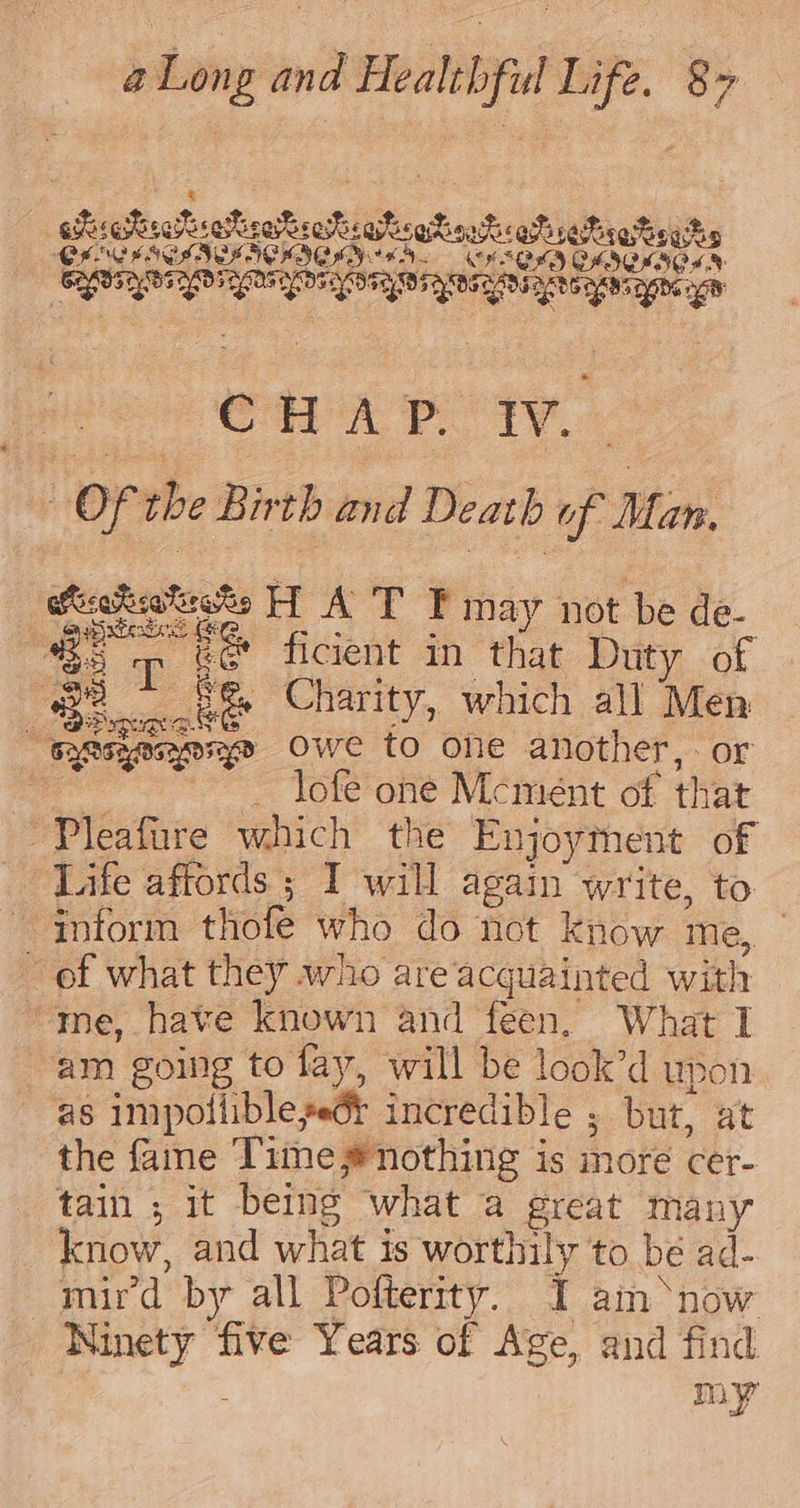 eirehiseRreieeSeavsahicg Bout eh e@reteghs CFC E SSSA HICKI YAN. CFA OLD OF IQIIO SN GROSS LO LOS OS ELOY TOS AOS RADSAATC ANS ARG HR Sea peqy. OF the Birth and Death uf Man, Seekstseks HW A T F may not be de- Be Tee ficient in that Duty of ee RS Charity, which all Men “Renenpye owe to one another, or ) - lofe one Mcmént of that ~Pleafure which the Enjoythent of Life affords ; I will again write, to inform thofe who do not know me, | of what they who are acquainted with “me, have known and feen. What I am going to fay, will be look’d upon as impolliblesedt incredible ; but, at the fame Time #nothing is more cer- tain ; it being what a great many know, and what is worthily to be ad- mird by all Pofterity. I am*‘now Ninety five Years of Age, and find my
