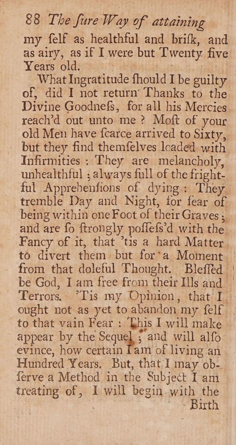 my felf as healthtul and brifk, and as airy, as if I were but I'wenty five Years old. hee A What Ingratitude fhould I be guilty of, did I not return’ Thanks to the Divine Goodnefs, for all his Mercies reach’d out unto me ? Moft of your old Men have fcarce arrived to Sixty, _ but they find themfelves loaded with Infirmities : They are melancholy, unhealthful ; always full of the fright- ful Apprehenfions of dying: They tremble Day and Night, for fear of and are fo ftrongly poffefs’d with the Fancy of it, that *tis a hard Matter to divert them. but for*a Moment from that doleful Thought. Bleffed be God, I am free from their [Js and to that vain Fear : ‘his I will make evince, how certain [am of living an Hundred Years. But, that I may ob- ferve a Method in the Subject Iam treating of , I will begin.with the : Birth