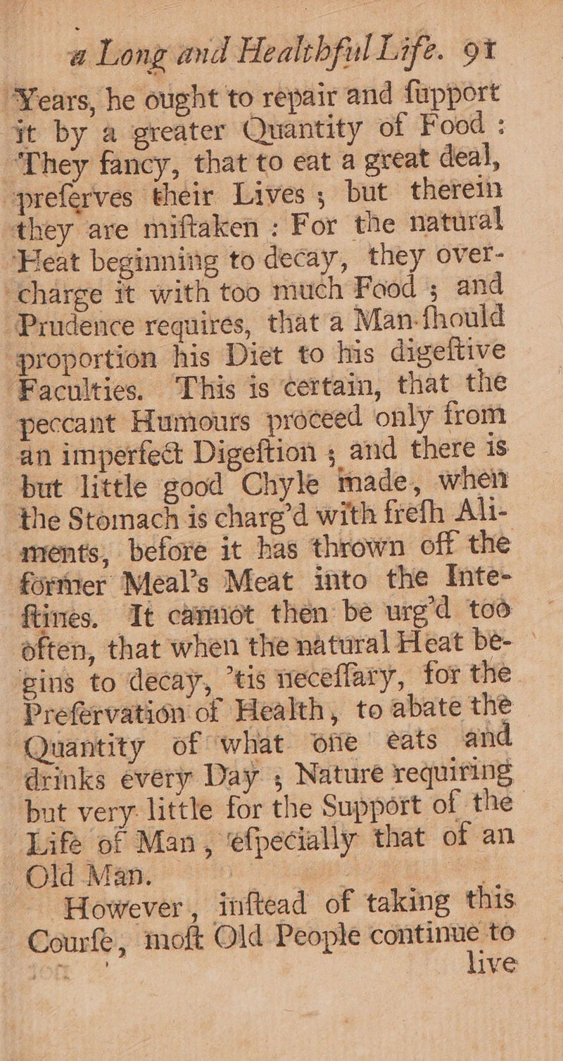 “Years, he ought to repair and fupport jt by a greater Quantity of Food : ‘They fancy, that to eat a great deal, -preferves their Lives ; but therein they ave miftaken : For the natural ‘Heat beginning to decay, they over- charge it with too much Food ; and Prudence requires, that a Man-fhould ‘proportion his Diet to Ins digeftive Faculties. This is certain, that the peccant Humours proceed only from an imperfe&amp; Digeftion ; and there is but little good Chyle made, when the Stomach is charg’d with frefh Ali- ments, before it has thrown off the former Meal’s Meat into the Inte- ftines. Tt cantiot then be urg’d too often, that when the natural Heat be- ging to decay, “tis weceflary, for the Prefervation of Health, to abate the Quantity of what offe eats an drinks évery Day , Nature requiring but very: little for the Support of the Life of Man, ‘efpecially that of an Old Man. — 3 , However, inftead of taking this Courfe, moft Old People aa ae to Oe ive