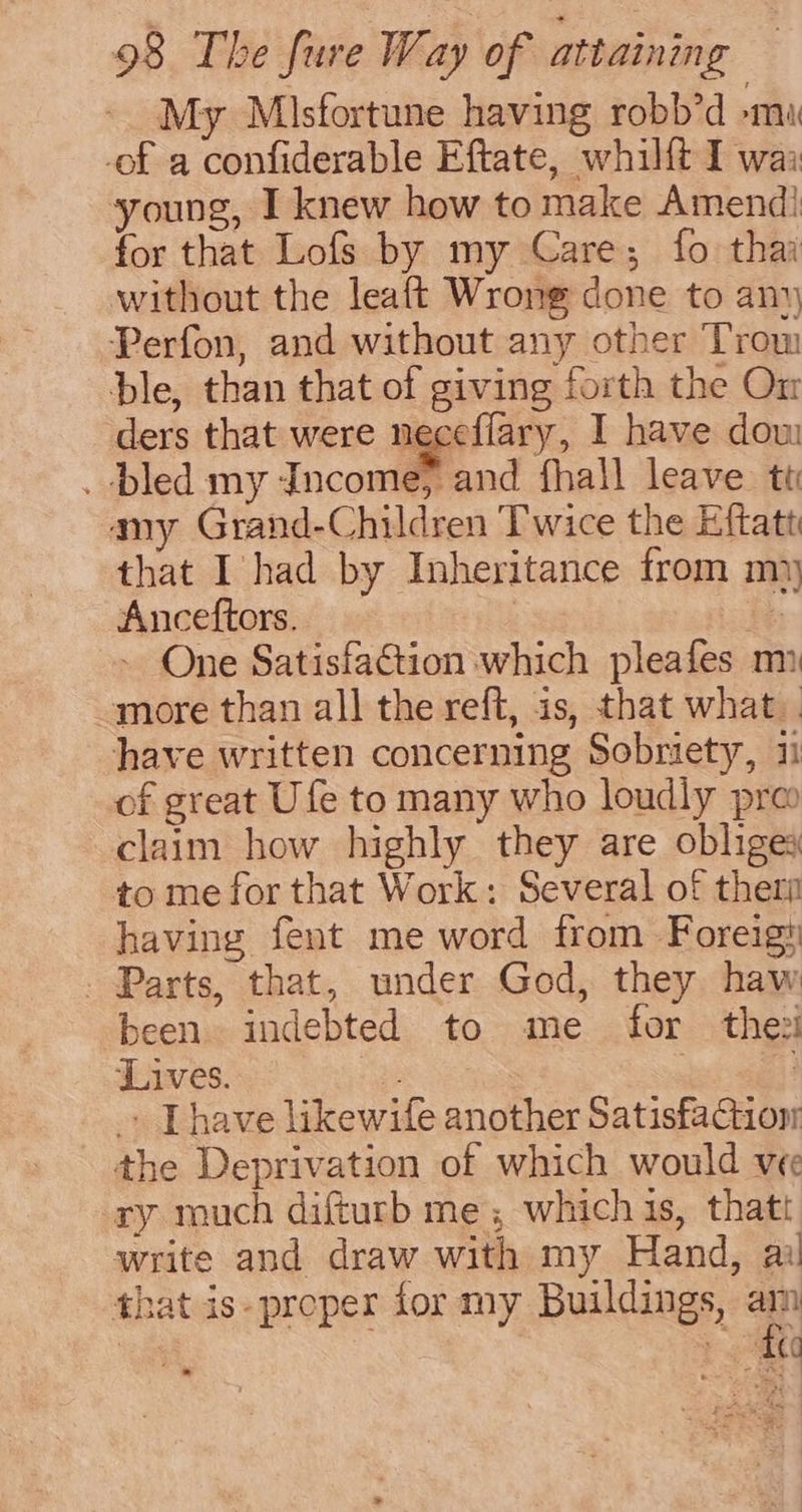 My Misfortune having robb’d »mu -of a confiderable Eftate, whilft I wai young, I knew how to make Amend} for that Lofs by my Care; fo thai without the leaft Wrong done to any Perfon, and without any other Trow ble, than that of giving forth the On ders that were necefiary, I have dow . bled my Income, and fhall leave tt amy Grand-Children Twice the Eftatt that I had by Inheritance from my Anceftors. | oi - One Satisfa€tion which pleafes m emore than all the reft, is, that what. have written concerning Sobriety, 11 of great Ufe to many who loudly pre claim how highly they are obliges to me for that Work: Several of therm having fent me word from Foreig# - Parts, that, under God, they haw been indebted to me for thezi Lives. ! _» [have likewife another Satisfaction the Deprivation of which would vee ry much difturb me; which is, thatt write and draw with my Hand, ai that is-proeper for my Buildings, a at ee