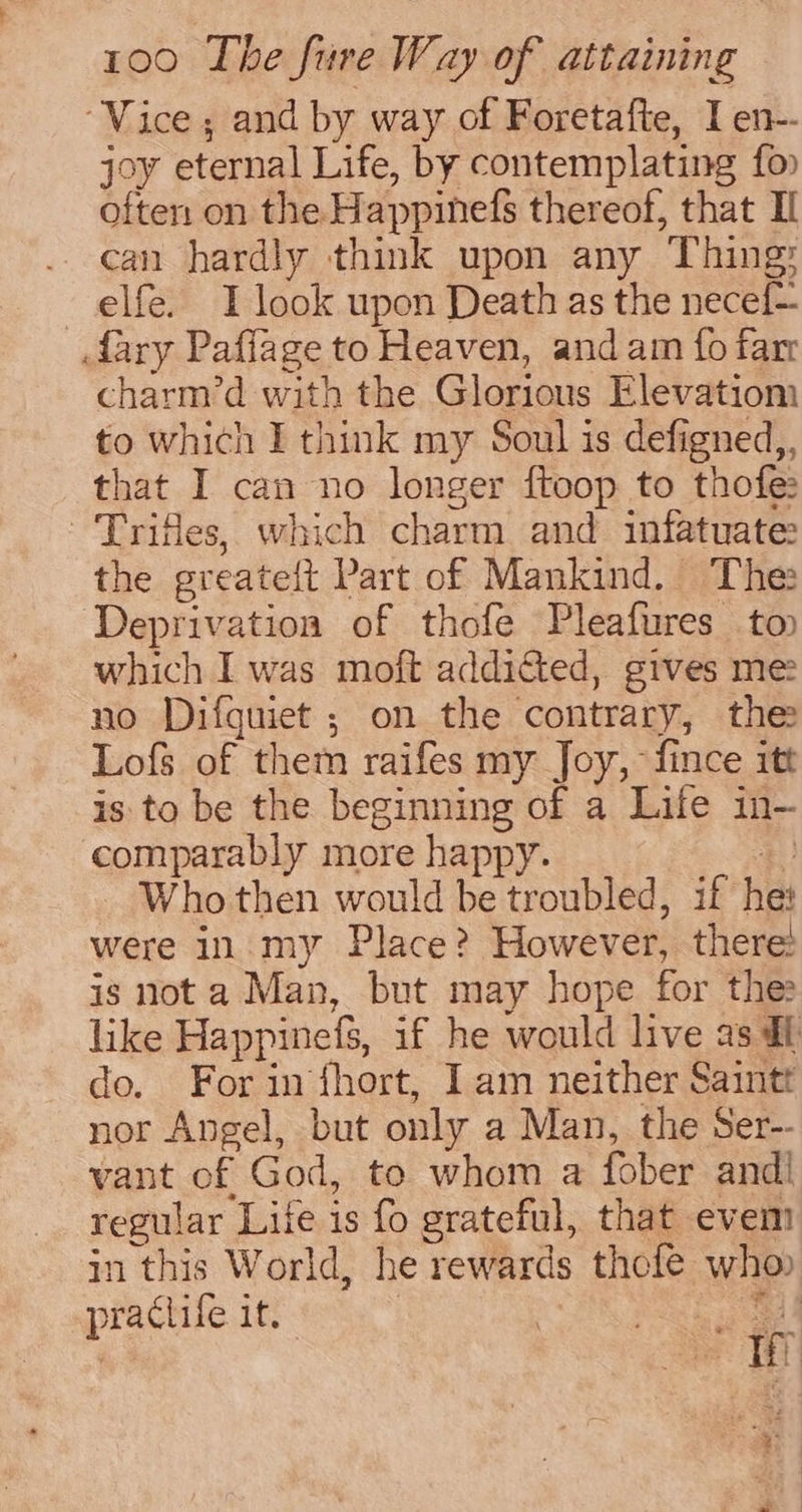 “Vice; and by way of Foretafte, I en-- joy eternal Life, by contemplating fo often on the Happinefs thereof, that IL can hardly think upon any Thing: elfe. I look upon Death as the necef~ dary Paflage to Heaven, and am fo far charm’d with the Glorious Elevatiom to which I think my Soul is defigned,, that I can no longer ftoop to thofe ‘Trifles, which charm and infatuate: the greateit Part of Mankind. The Deprivation of thofe Pleafures to which I was moft addidted, gives me: no Difguiet ; on the contrary, the Lofs of them raifes my Joy, fince itt is to be the beginning of a Life in- comparably more happy. *) Who then would be troubled, if he: were in my Place? However, there: is not a Man, but may hope for the like Happinefs, if he would live as df do. For in fhort, I am neither Saintt nor Angel, but only a Man, the Ser-- vant of God, to whom a fober andi regular Life is fo grateful, that evem in this World, he rewards thefe who praclife it. | ek | mitt aS ak