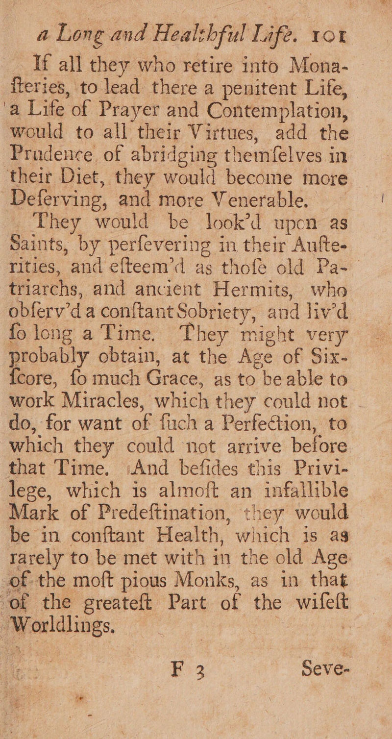 If all they who retire into Mona- fteries, to lead there a penitent Life, ‘a Lite of Prayer and Contemplation, would to all their Virtues, add the Prudence of abridging themfelves in ‘their Diet, they would become more Deferving, and more Venerable. _ They would be look’d upcn as Saints, by perfevering in their Aufte- rities, and efteem’d as thofe old Pa- triarchs, and ancient Hermits, who obferv’d a conftant Sobriety, and liv’d folong a Time. They might very probably obtain, at the Age of Six- {core, fo much Grace, as to be able to work Miracles, which they could not. do, for want of fuch a Perfection, to which they could not arrive before that Time. And befides this Privi- lege, which is almoft an infallible Mark of Predeftination, they would be in conftant Health, which is as rarely to be met with in the old Age of the moft pious Monks, as in that of the greateft Part of the wifeft Worldlings, 1 Fo 3 Seve-