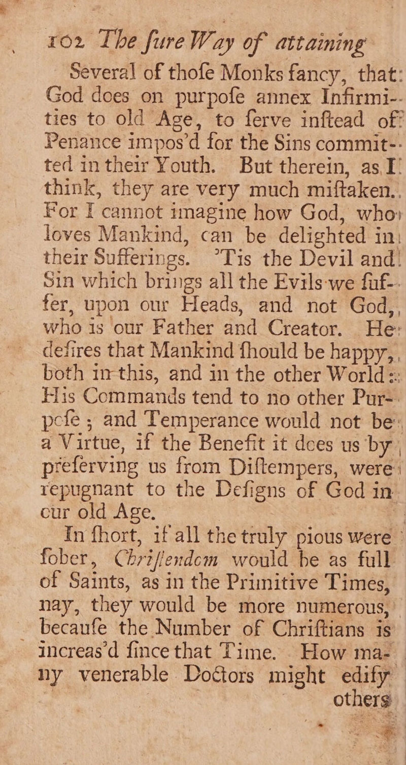 several of thofe Monks fancy, that: God does on purpofe annex Infirmi-- ties to old Age, to ferve inftead of? Penance impos’d for the Sins commit-- ted intheir Youth. But therein, as, I think, they are very much miftaken., For I cannot imagine how God, who» loves Mankind, can be delighted in: their Sufferings. °Tis the Devil and! Sin which brings all the Evils-we fuf-. fer, upon our Heads, and not God,, who is our Father and Creator. He: defires that Mankind fhould be happy, both irthis, and in the other World: His Commands tend to no other Pur-: pefe ; and Temperance would not be: a Virtue, if the Benefit it dees us by , preferving us from Diftempers, were: repugnant to the Defigns of God in cur old Age. 7 | In fhort, if all the truly pious were’ fober, Chriffendcm would be as full of Saints, as in the Primitive Times, nay, they would be more numerous, becaufe the Number of Chriftians is ~ increas’d fince that Time. How ma- ny venerable Doctors might edify | . | others | a 6hC—l(&lt;(&lt;(&lt;Q’