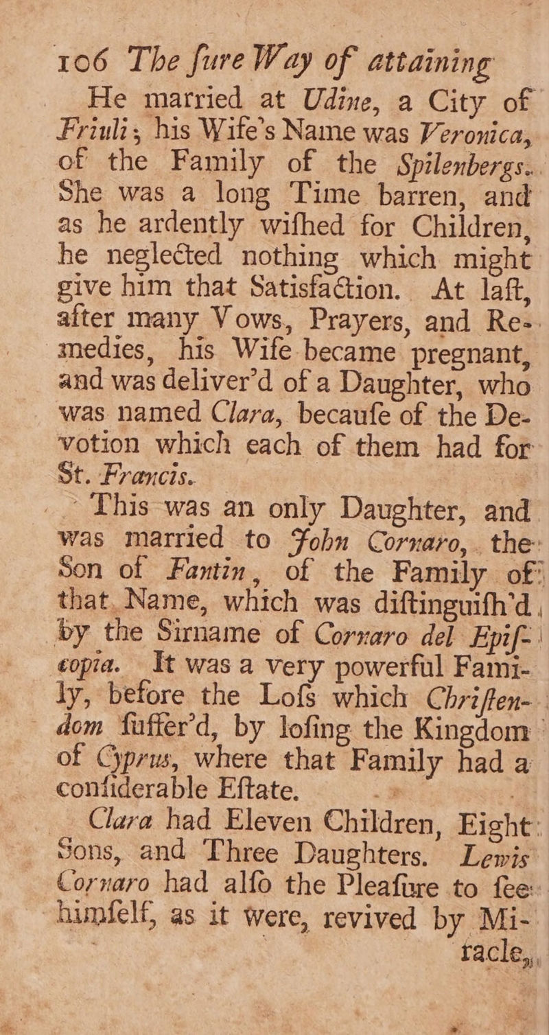 He married at Udine, a City of Friuli, his Wife’s Name was Veronica, of the Family of the Spilenbergs.. She was a long Time barren, and as he ardently wifhed for Children, he neglected nothing which might give him that Satisfaction. At laft, alter many Vows, Prayers, and Re-. medies, his Wife became pregnant, and was deliver’d of a Daughter, who was named Clara, becaufe of the De- votion which each of them had for St. Francis. a _. This was an only Daughter, and was married to Yobhn Cornaro,. the: Son of Fantin, of the Family of’ that. Name, which was diftinguifh’d, by the Sirname of Cornaro del Epif- | copia. It was a very powerful Fami- ly, before the Lofs which Chriffen-. dom faffer’d, by lofing the Kingdom’ of Cyprus, where that Family had a confiderable Eftate. 2 Clara had Eleven Children, Eight: _ Sons, and Three Daughters. Lewis Cornaro had alfo the Pleafize to fee himfelf, as it were, revived by Mi-. | we ) taeles.