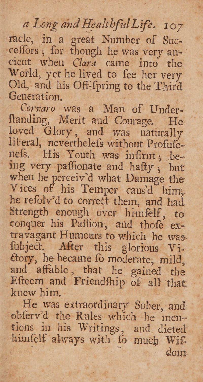 racle, in a great Number of Suc- cefiors ; for though he was very an- cient when Clara came into the World, yet he lived to fee her very Old, and his Off-{pring to the Third Generation. a _ Corvaro was a Man of Under- | ftanding, Merit and Courage. He ~ loved Glory, and was naturally liberal, neverthelefs without Profufe- nefs. His Youth was infirm; ‘be- ing very paffionate and hafty ; but when he perceiv'd what Damage the Vices of his Temper caus’ him; he refolv’d to correct them, and had. Strength enough over himflf, to conquer his Paffion, and thofe ex- _travagant Humours to which he was. fubject. After this glorious Vi- ctory, he became fo moderate, mild, and affable, that he gained the ~ Efteem and Friendfhip of alk that - knew him. ' He was extraordinary Sober, and obferv'd the Rules which he men- tions in his Writings, and dieted himfelt always with fo much Wit 3 ee / dom.