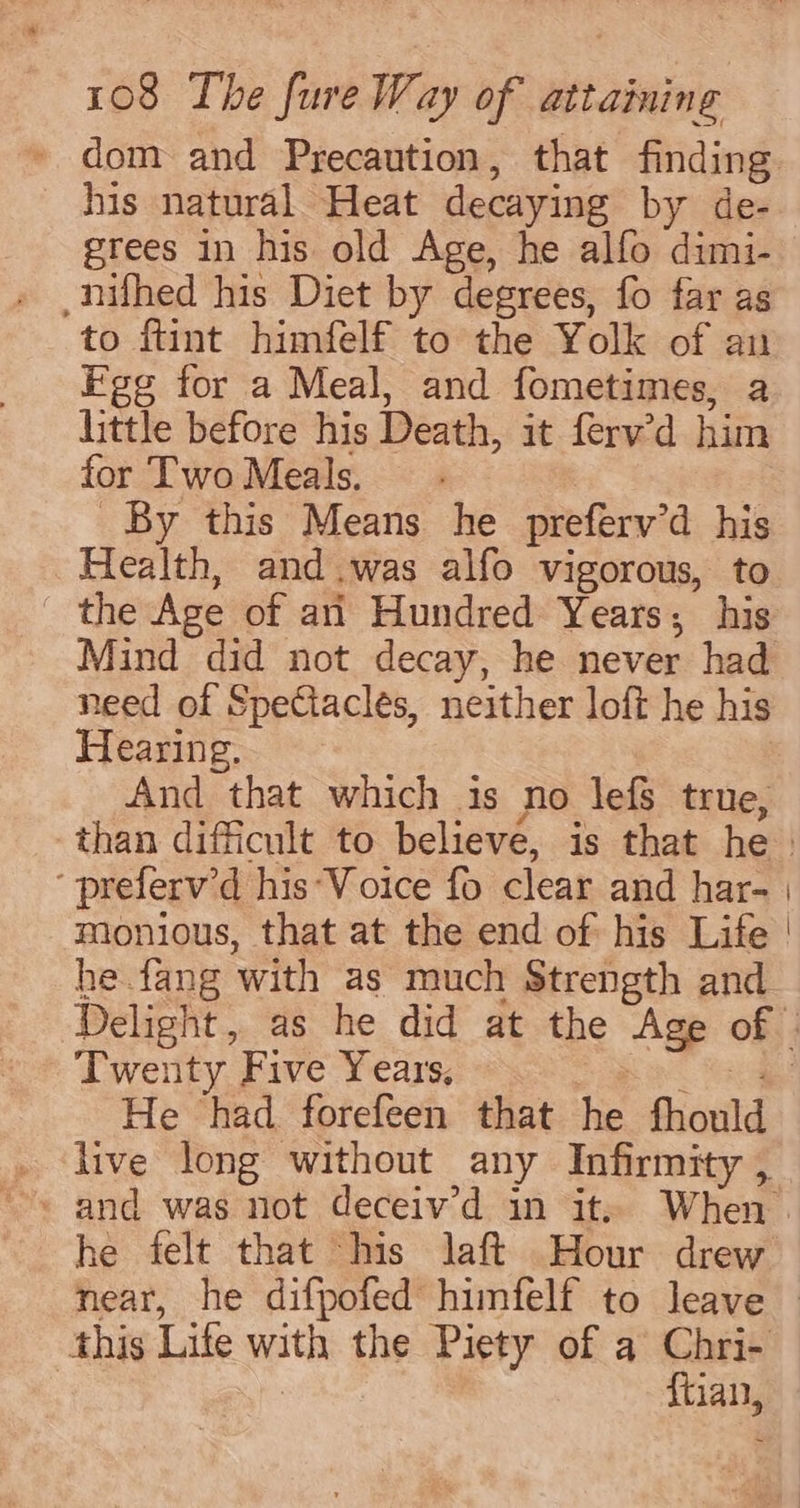 his natural Heat decaying by de- -nifhed his Diet by degrees, fo far as to ftint himfelf to the Yolk of an Fge for a Meal, and fometimes, a little before his Death, it ferv’d him for TwoMeals. By this Means he preferv’d his Health, and.was alfo vigorous, to _ the Age of an Hundred Years; his Mind did not decay, he never had need of SpeCiacles, neither loft he his Hearing. And that which is no lefs true, ‘ preferv’d his Voice fo clear and har- monious, that at the end of his Life he.fang with as much Strength and on Twenty Five Years, Cae He had. forefeen that he fhould live long without any Infirmity , this Life with the Piety of a Chri- | {tian,