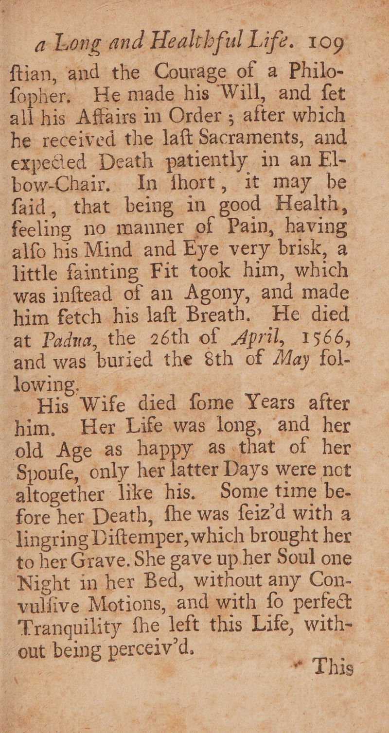 ftian, and the Courage of a Philo- fopher. He made his Wall, and fet all his Affairs in Order ; after which he received the laft Sacraments, and expeced Death patiently in an El- © bow-Chair. In fhort, it may be faid, that being in good Health, feeling no manner of Pain, having alfo his Mind and Eye very brisk, a little fainting Fit took him, which was inftead of an Agony, and made. him fetch his laft Breath. He died at Padua, the 26th of April, 1566, and was buried the 8th of May fol- lowing) « a» 7 - His Wife died fome Years after him. Her Life was long, and her old Age as happy as.that of her Spoufe, only her latter Days were not altogether like his. Some time be- fore her Death, fhe was feiz'd with a ~ lingring Diftemper, which brought her to her Grave. She gave up.her Soul one vulfive Motions, and with fo perfect Tranquility fhe left this Life, with- out being perceiv'd. it , me Tg \