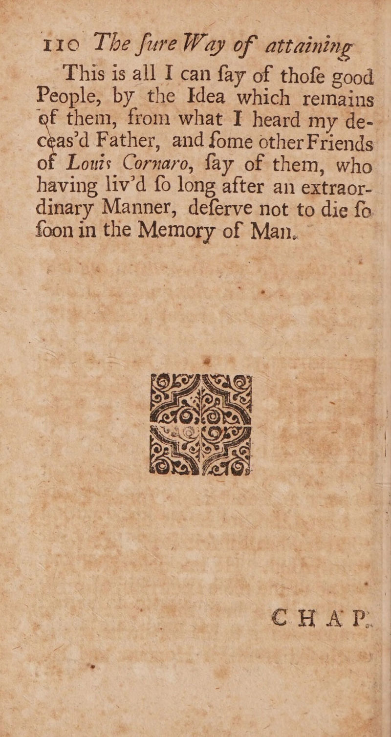 This is all I can fay of thofe good People, by the Idea which remains af them, from what I heard my de- cea Father, and fome other Friends of Louis Cornaro, fay of them, who having liv’d fo long after an extraor- dinary Manner, deferve not to die fo foon in the Memory of Man.