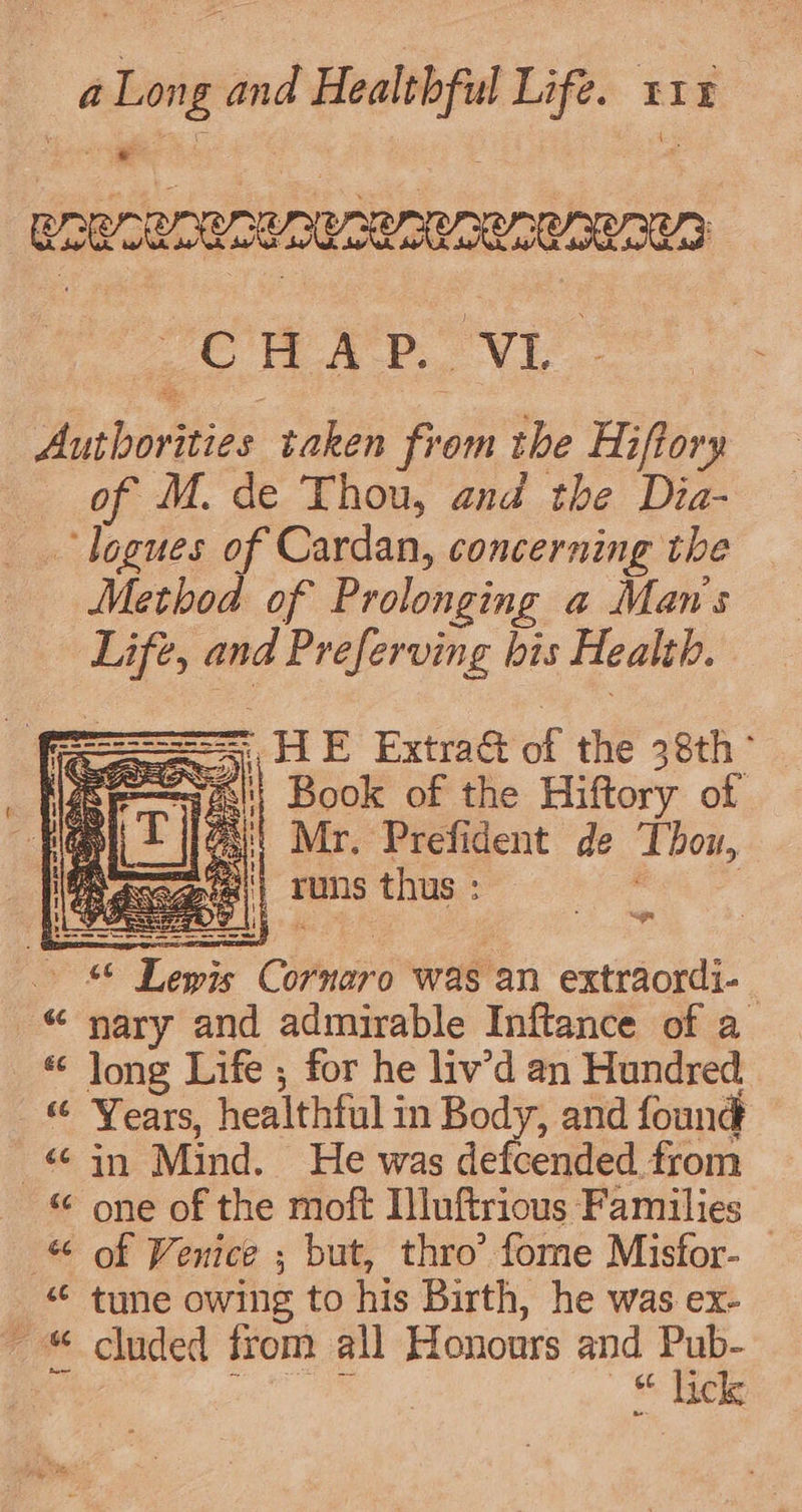 SROMTAORIAUR SR PRORORORUN CW AB VL. Authorities taken from the Hiftory of M. de Thou, and the Dia- _.logues of Cardan, concerning the Method of Prolonging a Man's Life, and Preferving bis Health. | HE Extra&amp; of the 38th ° si} Book of the Hiftory of [x Mr. Prefident de Thow, ogee} runs thus : , © Lewis Cornaro was an extraordi- “ nary and admirable Inftance of a « Jong Life ; for he liv’d an Hundred « Years, healthful in Body, and found in Mind. He was defcended from - © one of the moft Iluftrious Families -&amp; of Venice ; but, thro’ fome Misfor- “¢ tune owing to his Birth, he was ex- - cluded from all Honours and oe 66 ic ae “a