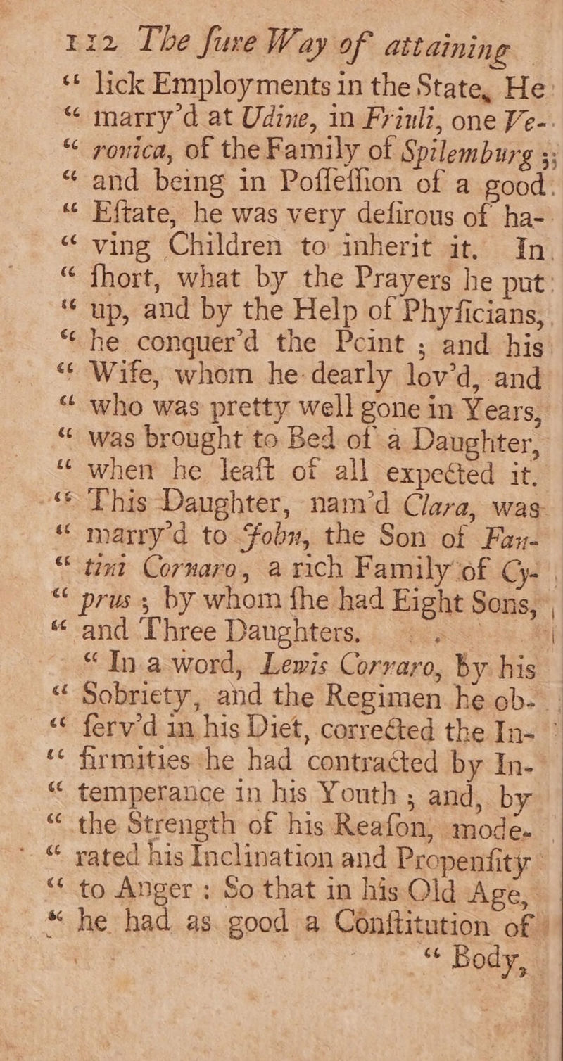 ‘* lick Employments in the State, He “ marry d at Udine, in Frinli, one Ve-. “ onica, of the Family of Spilemburg ;; “ and being in Poffefhon of a good. “ Eftate, he was very defirous of ha-- “ ving Children to inherit it. In. “ fhort, what by the Prayers he put. ‘‘ up, and by the Help of Phyficians, “he conquerd the Pcint ; and his “¢ Wife, whom he: dearly lov’d, and “ who was pretty well gone in Years, “ was brought to Bed of a Daughter, ‘“‘ whem he leaft of all expected it, ‘* This Daughter, nam’d Clara, was “ marry’d to fobu, the Son of Fan- “tint Cornaro, a rich Family of CG. | “ prus ; by whom fhe had Eight Sons, “ and Three Daughters, i i “Ina word, Lewis Corraro, by his _ “ Sobriety, and the Regimen he ob. . “&lt;&lt; fervd in his Diet, corrected the In- » ‘« firmities he had contracted by In- “ temperance in his Youth ; and, by “the Strength of his Reafon, mode. ' © yated his Inclination and Propenfity “to Anger: So that in his Old Age, “ he had as. good a Conftitution of ) “ Body,