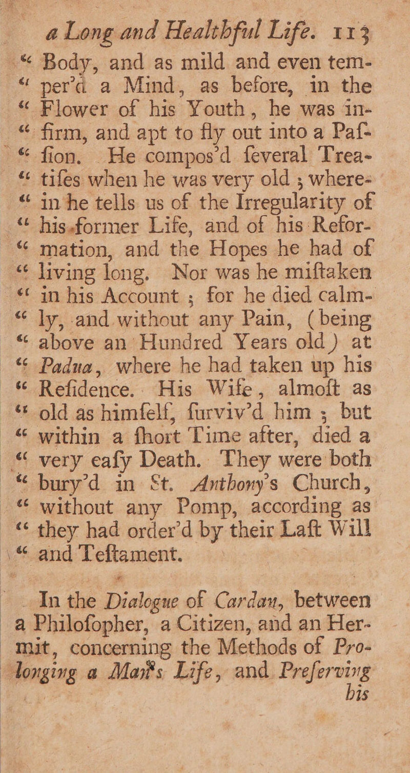 a Long and Healthful Life. 113 ef €¢ ee Te ce ¢f eC pera a Mind, as before, in the Flower of his Youth, he was in- firm, and apt to fly out into a Paf- fion. He compos’d feveral Trea- tifes when he was very old ; where- his.former Life, and of his Refor- in his Account ; for he died calm- ly, and without any Pain, (being above an’ Hundred Years old) at © Refidence.. His Wife, almoft as old as himfelf, furviv’d him ; but bury’d in St. Anthony's Church, without any Pomp, according as they had order’d by their Laft Will bis