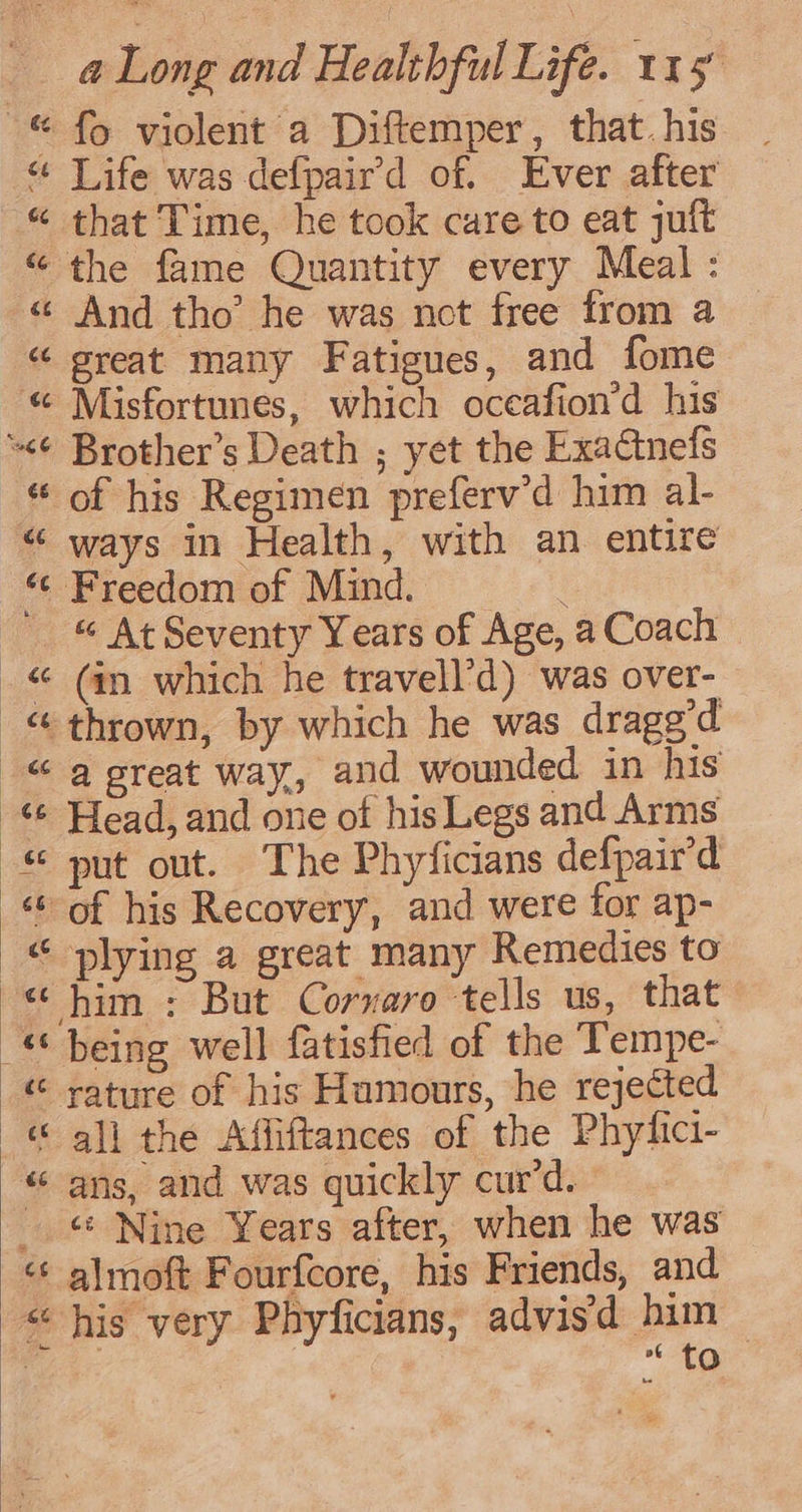 © fo violent a Diftemper, that. his “ Life was defpaird of. Ever after « that Time, he took care to eat juft “the fame Quantity every Meal: « And tho’ he was nct free trom a “ great many Fatigues, and fome « Misfortunes, which oceafion’d his “&lt;¢ Brother’s Death ; yet the Exactnefs * of his Regimen preferv’d him al- “ ways in Health, with an entire «© Freedom of Mind. _ &amp; At Seventy Years of Age, a Coach _« (an which he travell’d) was over- “thrown, by which he was dragg’d “a reat way, and wounded in his -% Head, and one of his Legs and Arms © put out. The Phyficians defpair’d ‘of his Recovery, and were for ap- © plying a great many Remedies to “ him : But Corvaro tells us, that “‘ being well fatisfied of the Tempe- « rature of his Humours, he rejected © all the Affiftances of the Phyfici- “ ans, and was quickly cur’d. © Nine Years after, when he was « almoft Fourfcore, his Friends, and “his very Phyficians, advisd him — ae “ to } CY tn