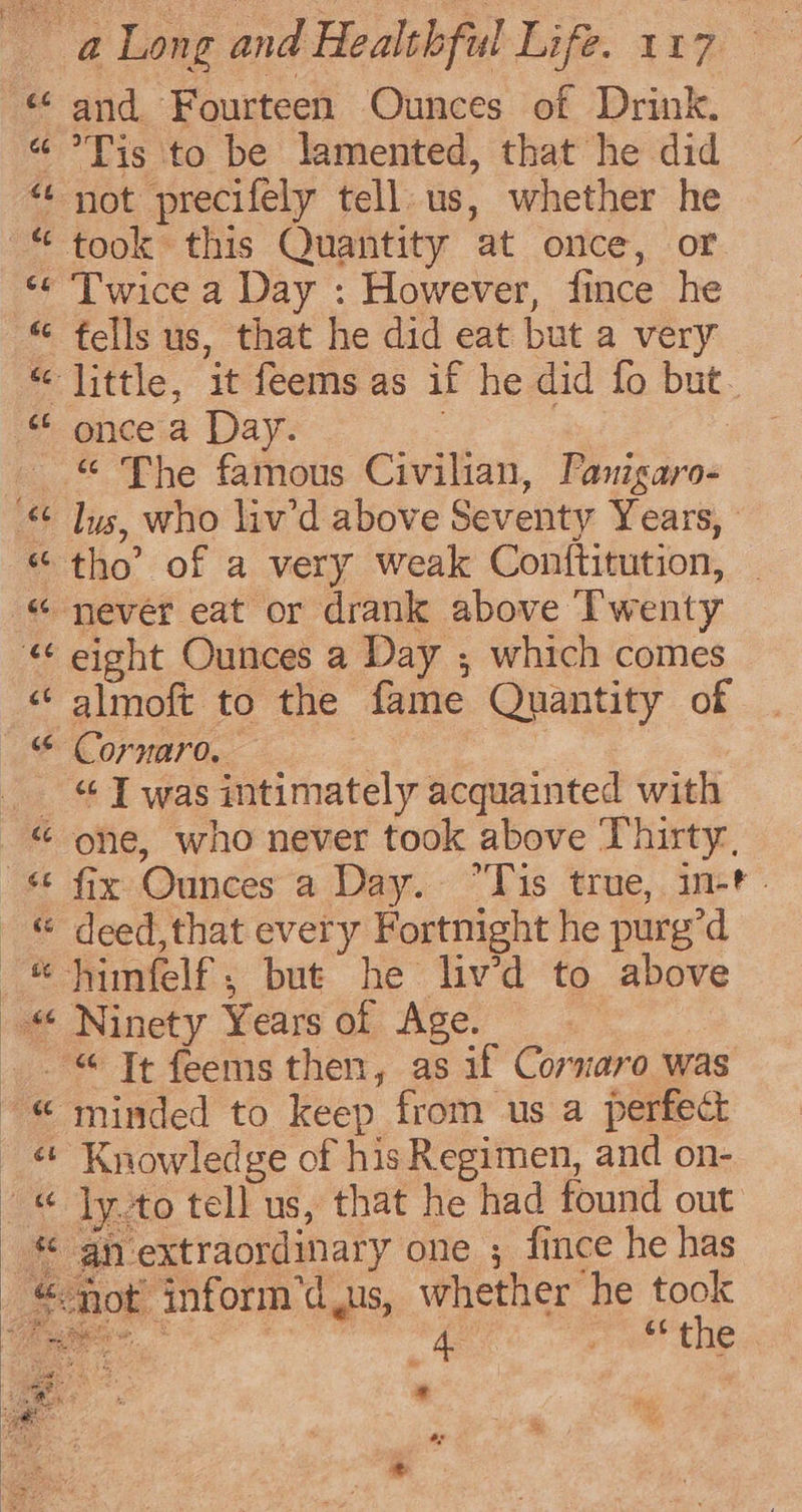 44 é ny 42 and Fourteen Ounces of Drink. Tis ‘to be lamented, that he did took this Quantity at once, or Twice a Day : However, fince he once a Day. eight Ounces a Day ; which comes almoft to the fame Quantity of Coruaro, 7 | “ T was intimately acquainted with one, who never took above Thirty, fix Ounces a Day. “Tis true, in-t. Ninety Years of Age. ey PI ate: ea at Knowledge of his Regimen, and on- ly.to tell us, that he had found out an extraordinary one ; fince he has not inform’d.us, whether he took ee alee: “the * She, a; 2