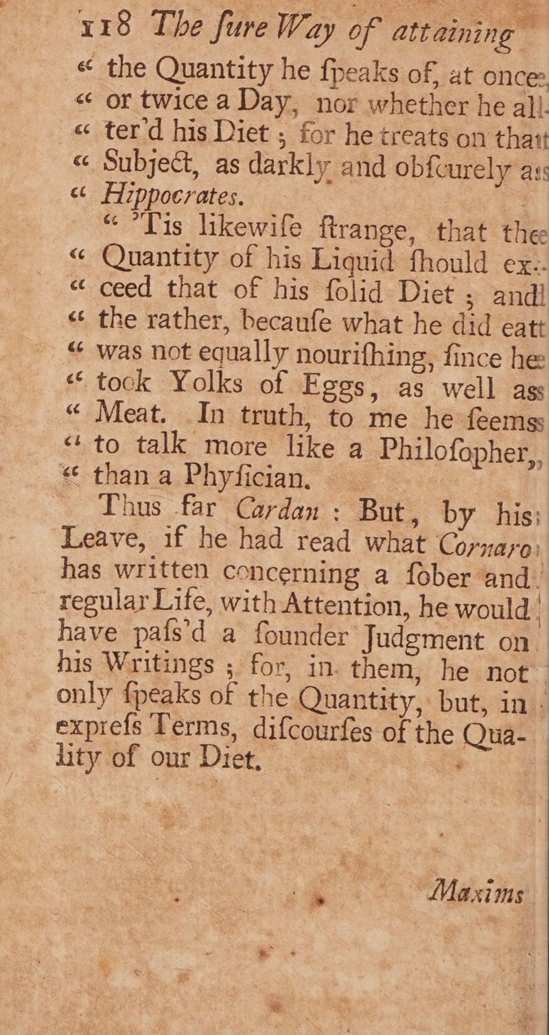 « the Quantity he fpeaks of, at once: « or twice a Day, nor whether he all. « terd his Diet ; for he treats on thar « Subject, as darkly and obfcurely ass « Hippocrates. 7 “ Tis likewife ftrange, that thee « Quantity of his Liquid fhould ex: “ ceed that of his folid Diet ; andi «¢ the rather, becaufe what he did eatt “ was not equally nourifhing, fince he “took Yolks of Eggs, as well ags “ Meat. In truth, to me he feemss “to talk more like a Philofopher,. « than a Phyfician. . Thus far Cardan : But, by his; Leave, if he had read what Cornaras has written concerning a fober and. -tegular Life, with Attention, he would. have pafs’d a founder Judgment on his Writings ; for, in. them, he not only {peaks of the Quantity, but, in . exprefs Terms, difcourfes of the Qua- lity of our Diet, :