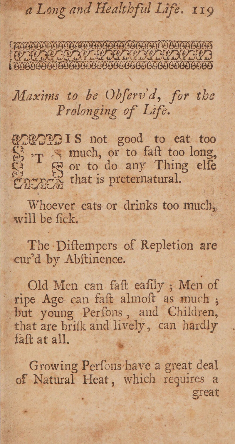 ee Long and TRG Life. Lig =v meena ATONE Te RUC ROA VE CA CA CECE (nubodh ebiahastebebeaeecsencbebankD Maxims to be Obfere'd, oP the i Fralonete of Life. 018 ar RIY31S not good to eat too 4), sp -§ much, or to faft too long, = er to do any Thing elfe 2 oy, acs that 1s preternatural, : W hdevee eats or drinks too much, _ awill be fick. Phe: Diftempers of Repletioh &amp; are ; “enr'd by Abftinence. Old Men can faft eafily ; Men of ripe Age can faft almoit as much ,; os young Perfons, and Children, that are brifk and lively, can hardly &gt; faft at all, Growing Perfonshave a great deal of Natural Heat, which requires a ; great