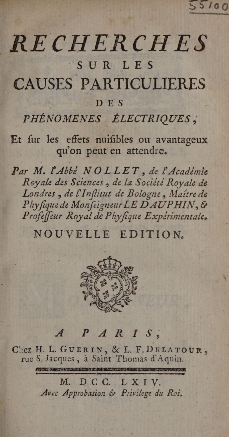 CAUSES TER ES DES PHÉNOMENES ÉLECTRIQUES , Et fur les effets nuifibles ou avantageux qu'on peut en attendre. Par M. l'Abbé NOLLET, de L Académie Royale des Sciences ; de la Société Royale de Londres , de l'Inflitut de Bologne, Maître de Phyfique de Monftigneur LE D AUPHIN, € Profeffeur Royal de Phyfique Expérimentale. NOUVELLE EDITION, M PA RTS, Chez H L. GUERIN, &amp; L. F.DELATOUR, rue $. Jacques , à Saint Thomas d'Aquin. REZ FA MA TR CES, L'OXFE UV: Avec Approbation &amp; Privilege du Roi,