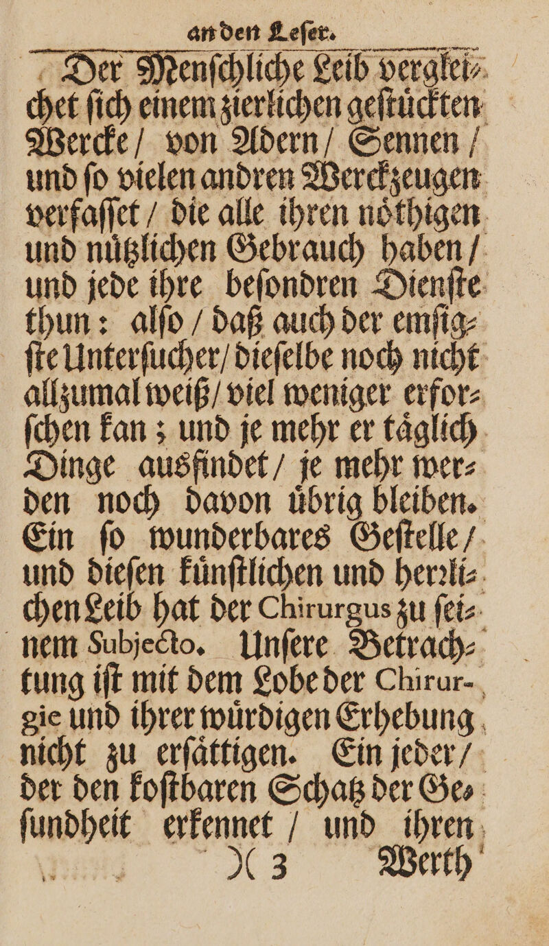 Der Menſchliche Leib verglei⸗ chet ſich einem zierlichen geſtuͤckten Wercke / von Adern / Sennen / und ſo vielen andren Werckzeugen verfaſſet / die alle ihren noͤthigen und nuͤtzlichen Gebrauch haben / und jede ihre beſondren Dienſte thun: alſo / daß auch der emſig⸗ ſte Unterſucher / dieſelbe noch nicht allzumal weiß / viel weniger erfor⸗ ſchen kan; und je mehr er taͤglich Dinge ausfindet / je mehr wer⸗ den noch davon uͤbrig bleiben. Ein ſo wunderbares Geſtelle / und dieſen Fünftlichen und herꝛli⸗ chen Leib hat der Chirurgus zu ſei⸗ nem Subjedto. Unſere Betrach⸗ tung iſt mit dem Lobe der Chirur- gie und ihrer wuͤrdigen Erhebung nicht zu erſaͤttigen. Ein jeder / der den koſtbaren Schatz der Ge⸗ ſundheit erkennet / und ihren Nd er Werth