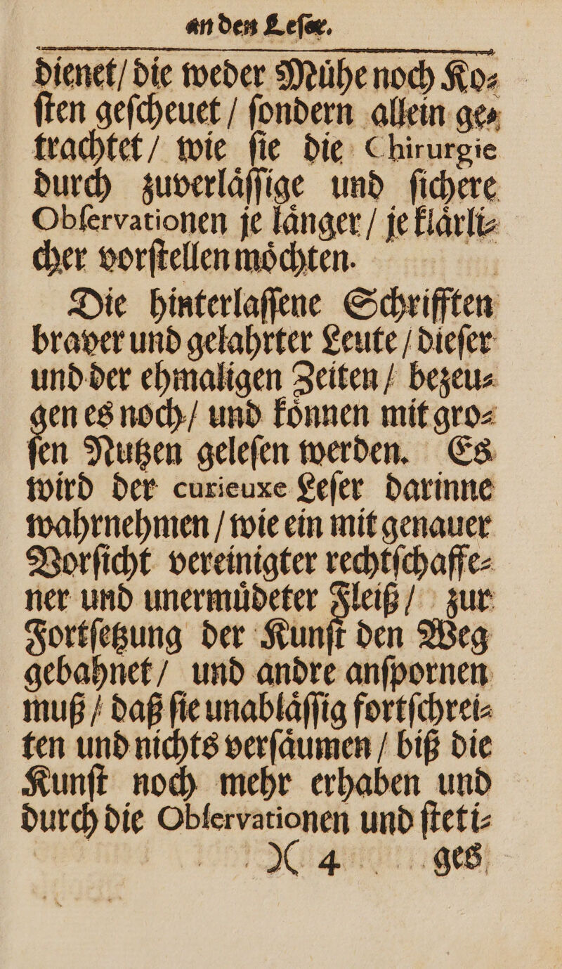 dienet / die weder Muͤhe noch Ko⸗ ſten geſcheuet / ſondern allein ge⸗ trachtet / wie ſie die Chirurgie durch zuverlaͤſſige und ſichere Obſervationen je laͤnger / je klaͤrli⸗ cher vorſtellen moͤchten. Die hinterlaſſene Schrifften braver und gelahrter Leute / dieſer und der ehmaligen Zeiten / bezeu⸗ zen es noch / und koͤnnen mit gro⸗ ſen Nutzen geleſen werden. Es wird der curieuxe Leſer darinne wahrnehmen / wie ein mit genauer Vorſicht vereinigter rechtſchaffe⸗ ner und unermuͤdeter 254 zur Fortſetzung der Kunſt den Weg gebahnet / und andre anſpornen muß / daß ſie unablaͤſſig fortſchrei⸗ ten und nichts verſaͤumen / biß die Kunſt noch mehr erhaben und durch die Oblervationen und ſteti⸗ ee