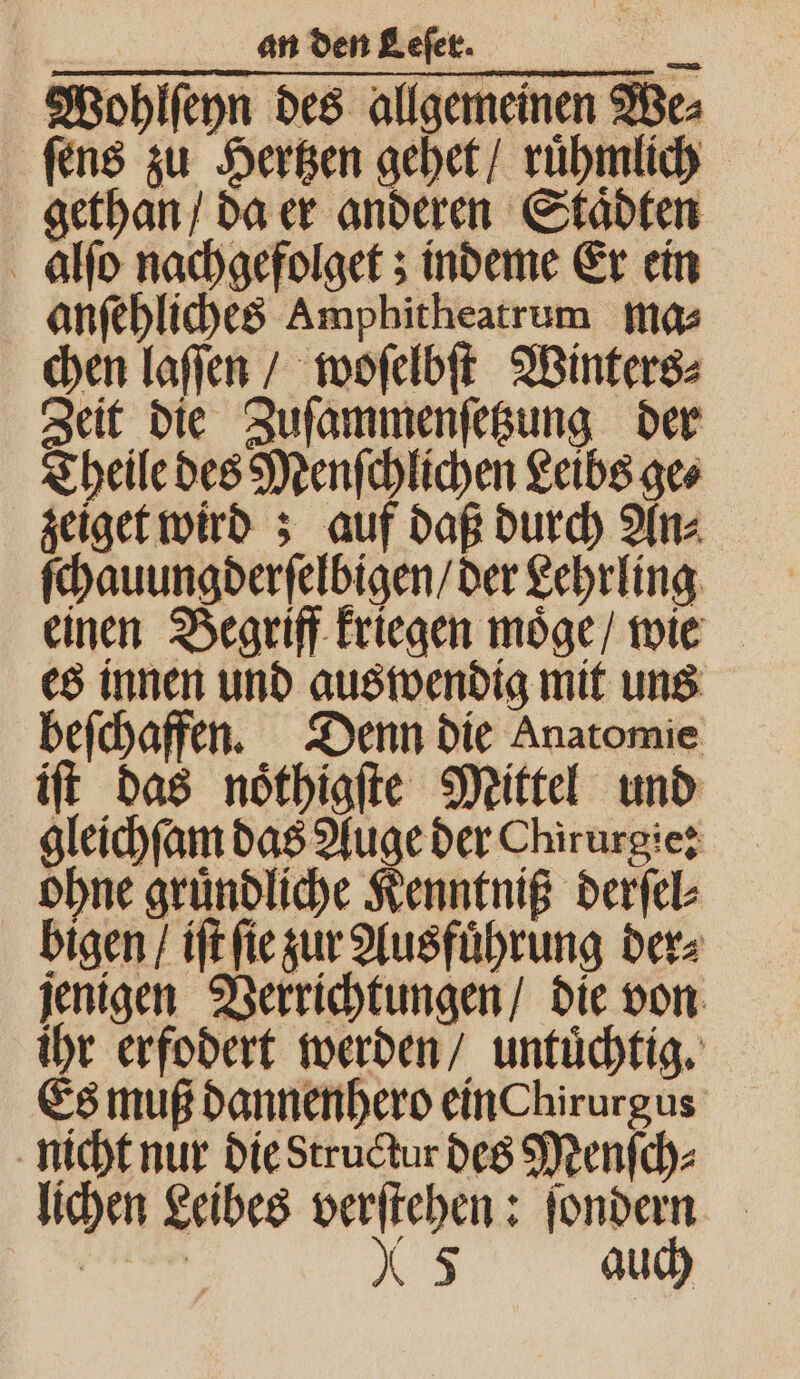 Wohlſeyn des allgemeinen We⸗ ſens zu Hertzen gehet / ruͤhmlich gethan / da er anderen Staͤdten alſo nachgefolget; indeme Er ein anſehliches Amphitheatrum ma⸗ chen laffen / woſelbſt Winters⸗ Zeit die Zuſammenſetzung der Theile des Menſchlichen Leibs ge⸗ zeiget wird; auf daß durch An⸗ ſchauungderſelbigen / der Lehrling einen Begriff kriegen moͤge / wie es innen und auswendig mit uns beſchaffen. Denn die Anatomie iſt das noͤthigſte Mittel und gleichſam das Auge der Chirurgie: ohne gruͤndliche Kenntniß derſel⸗ bigen / iſt ſie zur Ausführung ders jenigen Verrichtungen / die von ihr erfodert werden / untuͤchtig. Es muß dannenhero ein hirurgus nicht nur die Structur des Menſch⸗ lichen Leibes verſtehen: ſondern 5 auch