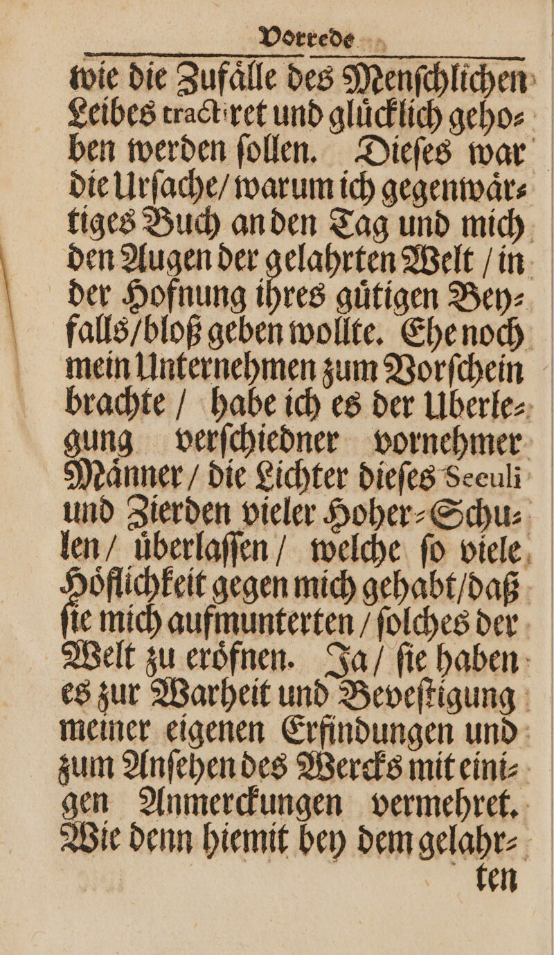 wie die Zufälle des Menſchlichen Leibes tract iret und gluͤcklich geho⸗ ben werden ſollen. Dieſes war die Urſache / warum ich gegenwaͤr⸗ tiges Buch an den Tag und mich den Augen der gelahrten Welt / in der Hofnung res guͤtigen Bey⸗ falls / bloß geben wollte. Ehe noch mein Unternehmen zum Vorſchein brachte / habe ich es der Uberle⸗ gung verſchiedner vornehmer Maͤnner / die Lichter dieſes Seeuli und Zierden vieler Hoher⸗Schu⸗ len / uͤberlaſſen / welche fo viele 2 gegen mich gehabt / dag ie mich aufmunterten / ſolches der Welt zu eroͤfnen. Ja / ſie haben es zur Warheit und Beveſtigung meiner eigenen Erfindungen und zum Anſehen des Wercks mit eini⸗ gen Anmerckungen vermehret. Wie denn hiemit bey dem gelabr- | en