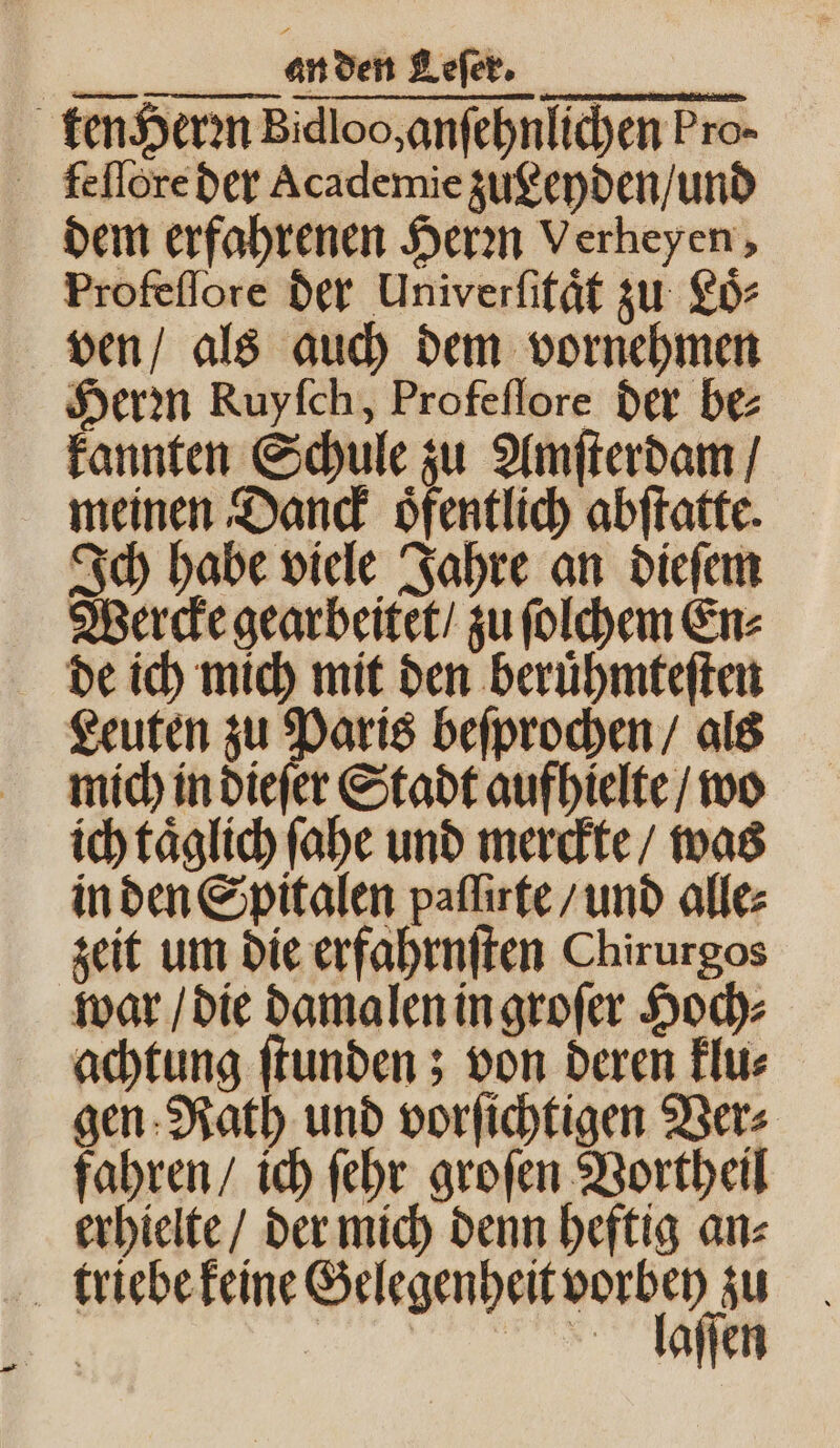 ten Herꝛn Bidloo, anſehnlichen Pro- feſſore der Academie zugeyden / und dem erfahrenen Herꝛn Verheyen, Profeſſore der Univerſitaͤt zu Loͤ⸗ ven / als auch dem vornehmen Herꝛn Ruyfch, Profeſſore der be: kannten Schule zu Amſterdam / meinen Danck oͤfentlich abſtatte. Ich habe viele Jahre an dieſem Wercke gearbeitet / zu ſolchem En⸗ de ich mich mit den beruͤhmteſten Leuten zu Paris beſprochen / als mich in dieſer Stadt aufhielte / wo ich taͤglich ſahe und merckte / was in den Spitalen paſſirte / und alle: zeit um die erfahrnſten Chirurgos war / die damalen in groſer Hoch⸗ achtung ſtunden; von deren klu⸗ gen Rath und vorſichtigen Ver⸗ fahren / ich ſehr groſen Vortheil erhielte / der mich denn heftig an⸗ triebe keine Gelegenheit vorbey zu | äallaſſen