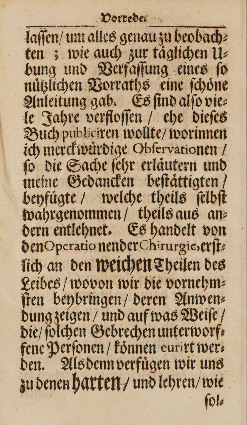 T ̃ĩ⅛' ü laſſen / um alles genau zu beobach⸗ ten; wie auch zur täglichen U⸗ bung und Verfaſſung eines ſo nuͤtzlichen Vorraths eine ſchoͤne Anleitung gab. Es ſind alſo vie⸗ le Jahre verfloſſen / ehe dieſes Buch publiciren wollte / worinnen ich merckwuͤrdige Obfervationen / ſo die Sache ſehr erlaͤutern und meine Gedancken beſtaͤttigten beyfuͤgte / welche theils ſelbſt wahrgenommen / theils aus an⸗ dern entlehnet. Es handelt von DenOperatio nender Chirurgie: erſt⸗ lich an den weichen Theilen des Leibes / wovon wir die vornehm⸗ ſten beybringen / deren Anwen⸗ dung zeigen / und auf was Weiſe / die / ſolchen Gebrechen unterworf⸗ fene Perſonen / koͤnnen eurirt wer⸗ den. Als denn verfuͤgen wir uns zu denen harten / und lehren / wie | ſol⸗