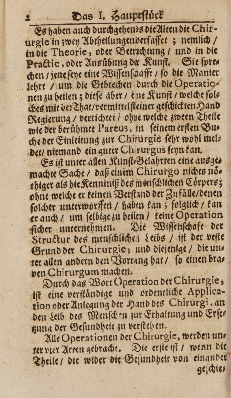 Es haben auch durchgehends die Alten die Chir- urgie in zwey Abtheilungenverfaſſet; nemlich / in die Theorie, oder Betrichtung / und in die Practice, oder Ausuͤbung dæ Kunſt. Sie ſpre⸗ chen / jene ſeye eine Wiſſenſcafft / ſo die Manier lehrt / um die Gebrechen durch die Operatio⸗ nen zu heilen; dieſe aber / ene Kunſt / welche ſol? ches mit ver That / vermittelſteiner geſchickten Hand Regierung / verrichtet / ohne welche zween Theile wie der berühmte Pareus, in feinem erſten Bus che der Einleitung zur Chirürgie ſehr wohl mel⸗ det / niemand ein guter Ch rurgus ſeyn kan. Es iſt unter allen Kunſt⸗Gelahrten eine ausge machte Sache / daß einem Chirurgo nichts noͤ⸗ thiger als die Kenniniß des menſchlichen Coͤrpersz ohne welche er keinen Verſtand der Zufaͤlle / denen ſolcher unterworffen / haben kan; &gt; folglich / kan er auch / um ſelbige zu heilen / keine Operation ſicher unternehmen. Die Wiſſenſchaft der Structur des menſchlichen Leibs / iſt der veſte Grund der Chirurgie; und diejenige / die un⸗ ter allen andern den Vorrang hat / fo einen bra⸗ ven Chirurgum machen. 1 Durch das Wort Operation der Chirurgie; iſt eine verſtaͤndige und ordentliche, Applica- tion oder Anlegung der Hand des Cbirurgi, an den Leib des Menſchen zur Erhaltung und Erſe— sung der Geſundheit zu verſtehen. Alle Operationen der Chirurgie, werden un⸗ ter vier Arten gebracht. Die erſte iſt / wenn die Theile / die wider die Geſundheir von einander | ; geihies