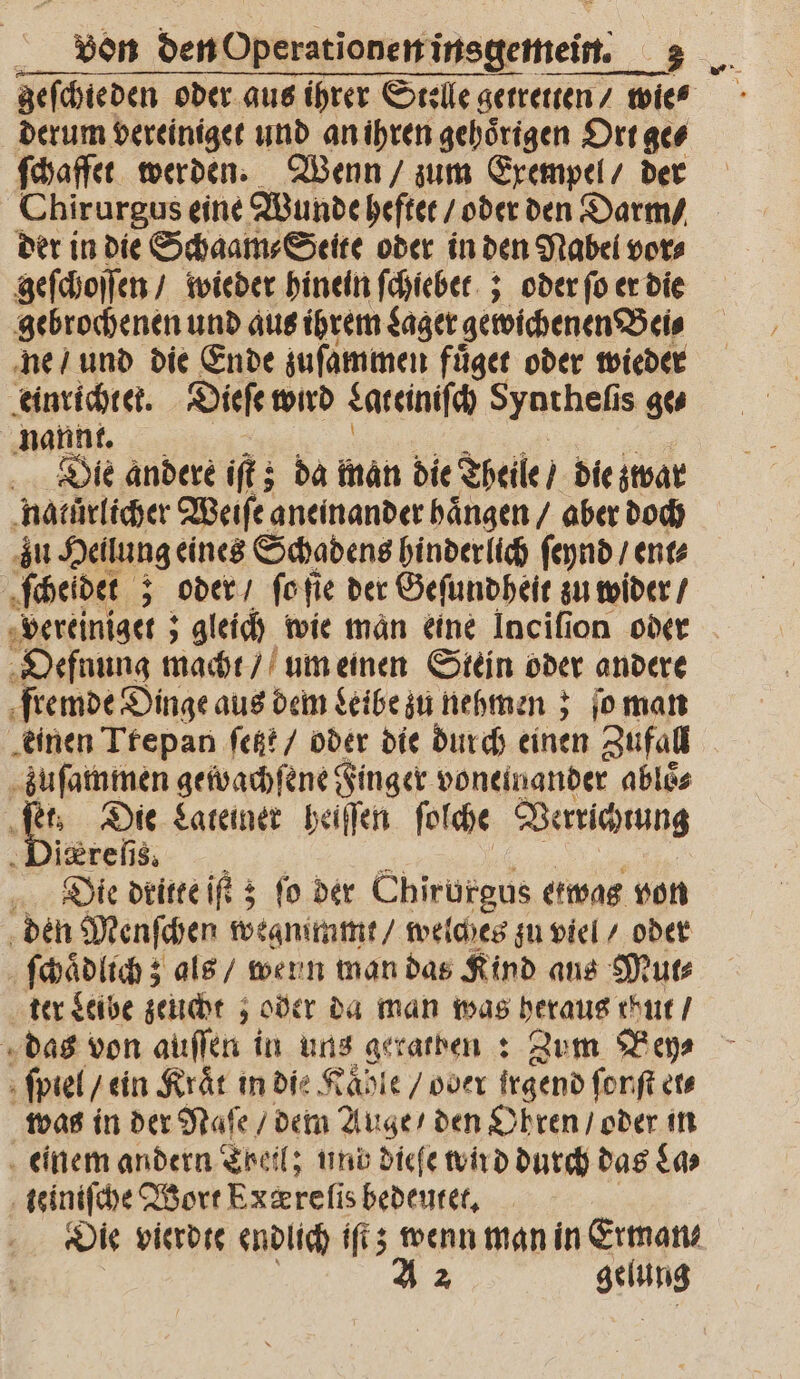 geſchie den oder aus ihrer Stelle getreten / wies derum vereiniget und an ihren gehoͤrigen Ort ge⸗ ſchaffet werden. Wenn / zum Exempel / der Chirurgus eine Wunde heftet / oder den Darm / der in die Schaam⸗Seite oder in den Nabel vor⸗ geſchoſſen / wieder hinein ſchiebet; oder ſo er die gebrochenen und aus ihrem Lager gewichenen Bei⸗ ne / und die Ende zuſammen fuͤget oder wieder einrichtet. Dieſe wird Lateiniſch Syntheſis ge⸗ nannt. Die andere iſt; da man die Theile / die zwar natürlicher Weiſe aneinander haͤngen / aber doch zu Heilung eines Schadens hinderlich ſeynd / ent⸗ ſcheidet;; oder / ſo ſie der Geſundheit zu wider / vereiniget; ; gleich wie man eine Inciſion oder Oefnung macht / um einen Stein oder andere fremde Dinge aus dem Leibe zu nehmen; ſo man einen Trepan ſetzt / oder die durch einen Zufall zuſamtmen gewachſene Finger voneinander abloͤ⸗ f 85 Die Lateiner heiſſen ſolche Verrichtung ireſis. Die dritte iſt 3 fo der Chirurgus etwas von den Menſchen weanimmt / welches zu viel / oder ſchaͤdlich; als / wenn man das Kind ans Mut⸗ ter Leibe zeucht ; oder da man was heraus thut / das von auſſen in uns geratben: Zum Bey⸗ ſpiel / ein Kraͤt in die Kaͤhle / oder irgend ſonſt et⸗ was in der Naſe / dem Auge / den Ohren / oder in einem andern Theil; und dieſe wird durch das La⸗ teiniſche Wort Pxærelis bedeutet. Die vierdte endlich iſt; wenn man in Erman— A 2 gelung