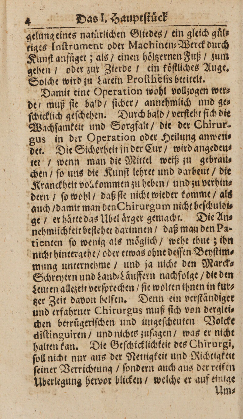 * Dias 1. Hauptſtück gelung eines naturlichen Gliedes / ein gleich guͤls tiges Inftrament oder Machinen-⸗Werck durch Kunſt anfuͤget; als / einen hoͤltzernen Fuß / zum gehen ı oder zur Zierde / ein koͤſtliches Auge. Solche wird zu Latein Proſtheſis betitelt. Damit eine Operation wohl vollzogen wer⸗ ſchicklich geſchehen. Durch bald / verſteht ſich die gus in der Operation oder Heilung anwen⸗ tet / wenn man die Mittel weiß zu gebrau⸗ tienten ſo wenig als moͤglich / wehe thue; ihn mung unternehme / und ja nicht den Marck⸗ Schreyern und Land⸗Laͤuffern nachfolge / die den Leuten allezeit verſprechen / fie wolten ihnen in kur⸗ tzer Zeit davon helfen. Denn ein verſtaͤndiger und erfahrner Chirurgus muß ſich von derglei⸗ chen betrügeriſchen und ungeſcheuten Volcke halten kan. Die Geſchicklichteit des Chirurgi, ſoll nicht nur aus der Nettigkeit und Richtigkeit ſeiner Verrichtung / ſondern auch aus der reifen Uberlegung hervor blicken / welche er auf 5 | = 4 5 m⸗