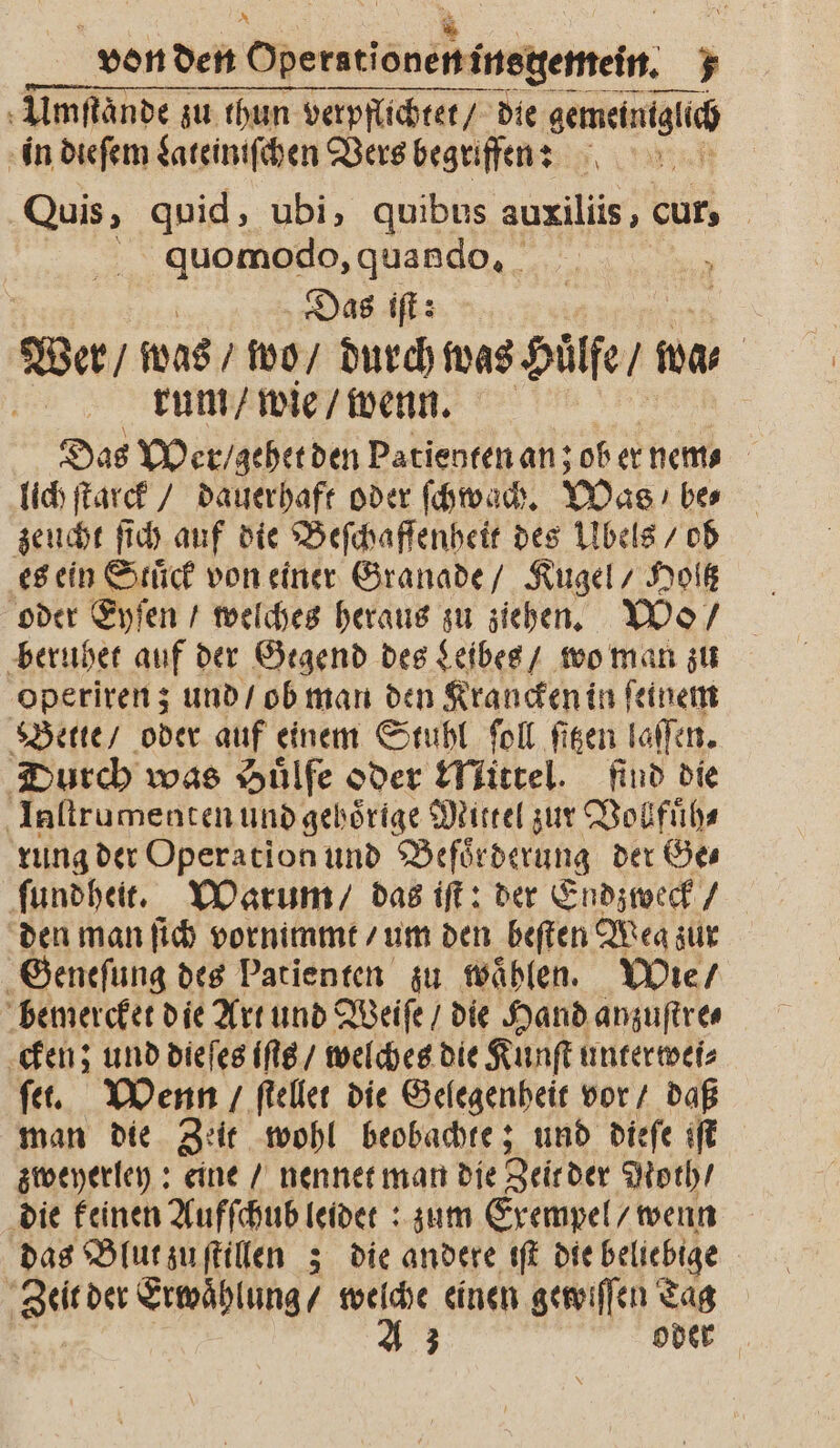 A Umſtaͤnde zu thun verpflichtet / die gemeintguch in dieſem Lateiniſchen Vers begriffen: Quis, quid, ubi, quibus auxiliis, cur quomodo, quando. N 8 Das iſt: Wer / was / wo / durch was Huͤlfe / wa⸗ | | rum / wie / wenn. Das Wer / gehet den Patienten an; ob er nen⸗ lich ſtarck / dauerhaft oder ſchwach. Was / be⸗ zeucht ſich auf die Beſchaſſenheit des Ubels / ob es ein Stuͤck von einer Granade / Kugel / Holtz oder Eyſen / welches heraus zu ziehen. Wo / beruhet auf der Gegend des Leibes / wo man zu operiren; und / ob man den Krancken in ſeinem Bette / oder auf einem Stuhl ſoll fisen laſſen. Durch was Huͤlfe oder Mittel. find die Iaſtrumenten und gebörige Mittel zur Vohfuͤh⸗ rung der Operation und Befoͤrderung der Ge⸗ ſundheit. Warum / das iſt: der Endzweck / den man ſich vornimmt / um den beſten Mea zur Geneſung des Patienten zu waͤhlen. Wie / bemercket die Art und Weiſe / die Hand anzuſtre⸗ cken; und dieſes iſts / welches die Kunſt unterwei⸗ ſet. Wenn / ſtellet die Gelegenheit vor / daß man die Zeit wohl beobachte; und dieſe iſt zweyerley: eine / nennet man die Zeir der Noth / die keinen Aufſchub leidet: zum Exempel / wenn das Blut zu ſtillen ; die andere iſt die beliebige de Erwaͤhlung / welche einen gewiſſen Tag A 3 oder