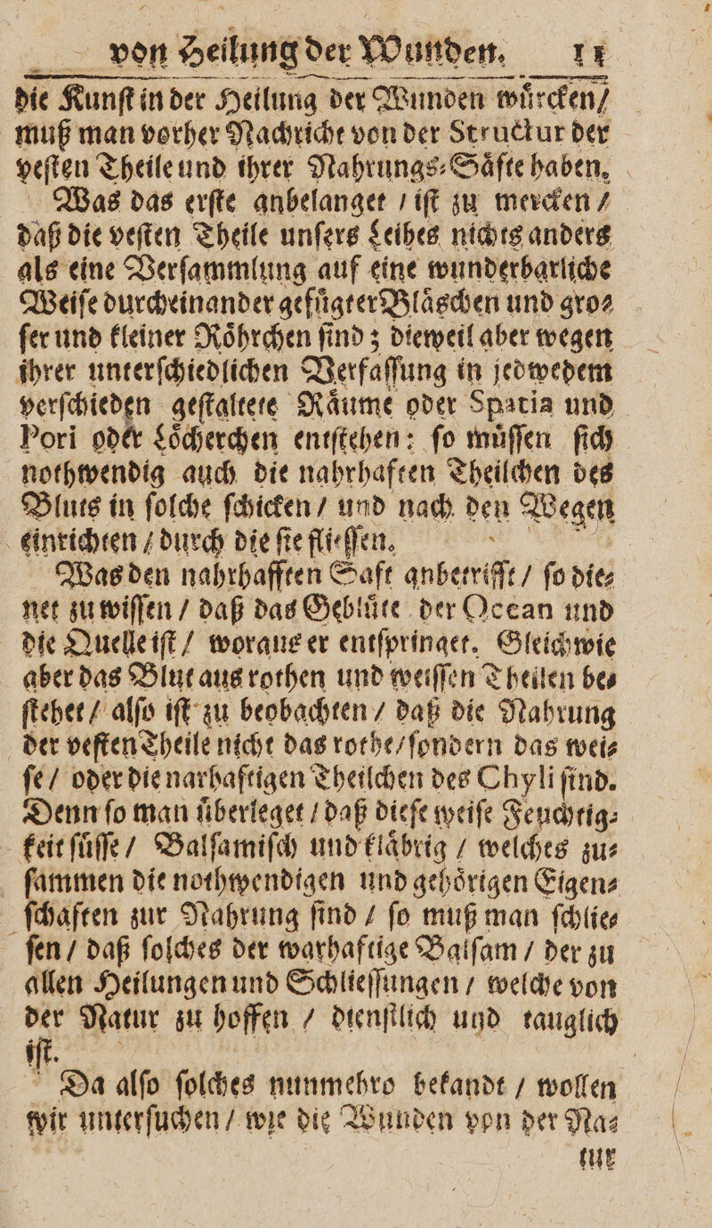 FE von n Heilung der Wunden. Be. | — u —— — die Kunſt in der Heilung der Wunden n wuͤrcken / muß man vorher Nachricht von der Structur der veſten Theile und ihrer Nahrungs⸗Saͤfte haben. Was das erſte anbelanget / iſt zu mercken / daß die veſten Theile unſers Leihes nichts anders als eine Verſammlung auf eine wunderbarliche Weiſe durcheinander gefuͤgter Bläschen und gro⸗ ſer und kleiner Roͤhrchen ſind; dieweil aber wegen ihrer unterſchiedlichen Verfaſſung in jedwedem verſchieden geſtaltete Raume oder Spatia und Pori oder Loͤcherchen entſtehen: fo muͤſſen ſich nothwendig auch die nahrhaften Theilchen des Bluts in ſolche ſchicken / und nach den Wegen einrichten / durch die fie fliehen. \ Was den nahrhafften Saft qubetrifft / ſo die⸗ net zu wiſſen / daß das Gebluͤte der Ocean und die Quelle iſt / woraus er entſpringet. Gleichwie aber das Blut aus rothen und weiſſen Theilen be⸗ ſtehet / alſo iſt zu beobachten / daß die Nahrung der veſten Theile nicht das rothe / ſondern das wei⸗ ſe / oder die narhaftigen Theilchen des Chyli ſind. Denn ſo man uͤberleget / daß dieſe weiſe Feuchtig⸗ keit ſuͤſſe / Balſamiſch und klaͤbrig / welches zur ſammen die nothwendigen und gehoͤrigen Eigen⸗ ſchaften zur Nahrung find / fo muß man ſchlie⸗ ſen / daß ſolches der warhaftige Balſam / der zu allen Heilungen und Schlieſſungen / welche von der Natur zu hoffen / dienstlich und tauglich Da alſo ſolches nunmehro bekandt / wollen wir unterſuchen / wie die Wunden von der Na⸗ ur