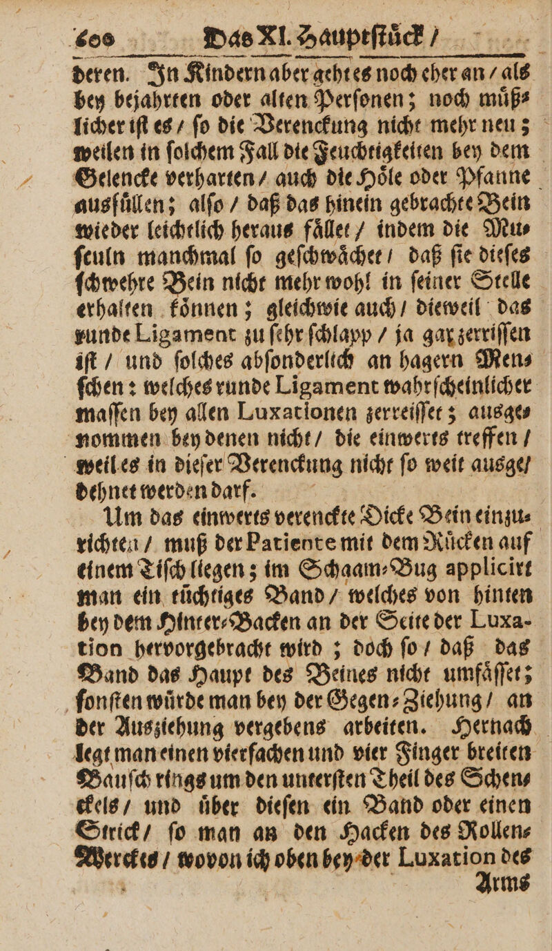 — mn ET — — — weilen in ſolchem Fall die Feuchtigkelten bey dem Gelencke verharten / auch die Hoͤle oder Pfanne ausfüllen; alſo / daß das hinein gebrachte Bein wieder leichtlich heraus faͤllet / indem die Mu⸗ ſculn manchmal ſo geſchwaͤchet / daß ſie dieſes ſchwehre Bein nicht mehr wohl in ſeiner Stelle erhalten koͤnnen; gleichwie auch / dieweil das runde Ligament zu ſehr ſchlapp / ja gar zerriſſen iſt / und ſolches abſonderlich an hagern Mens ſchen: welches runde Ligament wahrſcheinlicher maſſen bey allen Luxationen zerreiſſet; ausge⸗ nommen bey denen nicht / die einwerts treffen / weil es in dieſer Verenckung nicht ſo weit ausge / dehnet werden darf. | Um das einwerts verenckte Dicke Bein einzu⸗ richten / muß der Patiente mit dem Rücken auf einem Tiſch liegen; im Schaam⸗Bug applicirt man ein rüchtiges Band / welches von hinten bey dem Hinter⸗Backen an der Seite der Luxa- tion hervorgebracht wird; doch ſo / daß das Band das Haupt des Beines nicht umfaͤſſet; ſonſten würde man bey der Gegen⸗Ziehung / an der Ausziehung vergebens arbeiten. Hernach legt man einen vierfachen und vier Finger breiten Sauſch rings um den unterſten Theil des Schen⸗ ckels / und über dieſen ein Band oder einen Strick / ſo man an den Hacken des Rollen⸗ Werckes / wovon ich oben bey der e des Arms