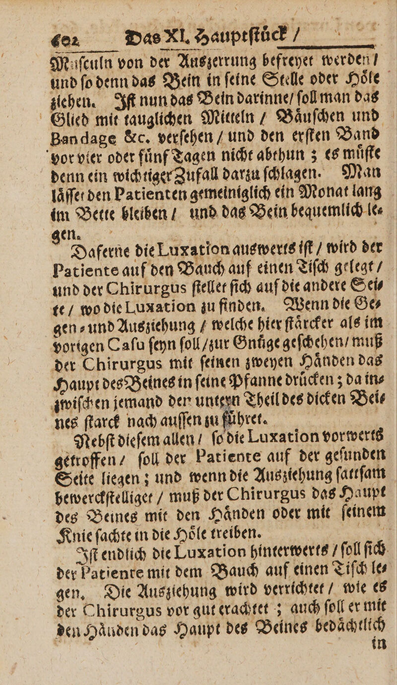 car Das Xl. ? Hauptſtück⸗ | Muſculn von der Auszerrung befreyet werden / und ſo denn das Bein in feine Stelle oder Hoͤſe ziehen. Iſt nun das Bein darinne / ſol man das Glied mit tauglichen Mitteln / Baͤuſchen und Bandage &amp;c. verſehen / und den erſten Band vor vler oder fünf Tagen nicht abthun; es muͤſte denn ein wichtiger Zufall darzu ſchlagen. Man laͤſſet den Patienten gemeiniglich ein Monat lang im Bette bleiben / und das Bein bequemlich lee. . | | | e Daferne die Luxation auswerts ift / wird der Patiente auf den Bauch auf einen Tiſch gelegt / und der Chirurgus ſtellet ſich auf die andere Sei⸗ te / wo die Luxation zu finden. Wenn die Ge⸗ gen⸗ und Ausziehung / welche hier ſtaͤrcker als im vorigen Caſu ſeyn ſoll / zur Gnuͤge geſchehen / muß der Chirurgus mit feinen zweyen Händen das Haupt des Beines in ſeine Pfanne drucken; da in⸗ zwiſchen jemand der untern Theil des dicken Bei⸗ nes ſtarck nach auſſen zu führer. BE = Nebſt dieſem allen / ſo die Luxation vorwerts getroffen / ſoll der Patiente auf der geſunden Seite liegen; und wenn die Aus ziehung ſattſam bewerckſtelliget / muß der Chirurgus das Haupt des Beines mit den Haͤnden oder mit ſeinem Knie ſachte in die Hoͤle treiben. 1 Iſt endlich die Luxation hinterwerts /ſol ſich der Patiente mit dem Bauch auf einen Tiſch le⸗ gen. Die Ausziehung wird verrichtet / wie es der Chirurgus vor gut erachtet; auch ſoll er mit den Handen das Haupt des Beines bedaͤchtlich . 45 in