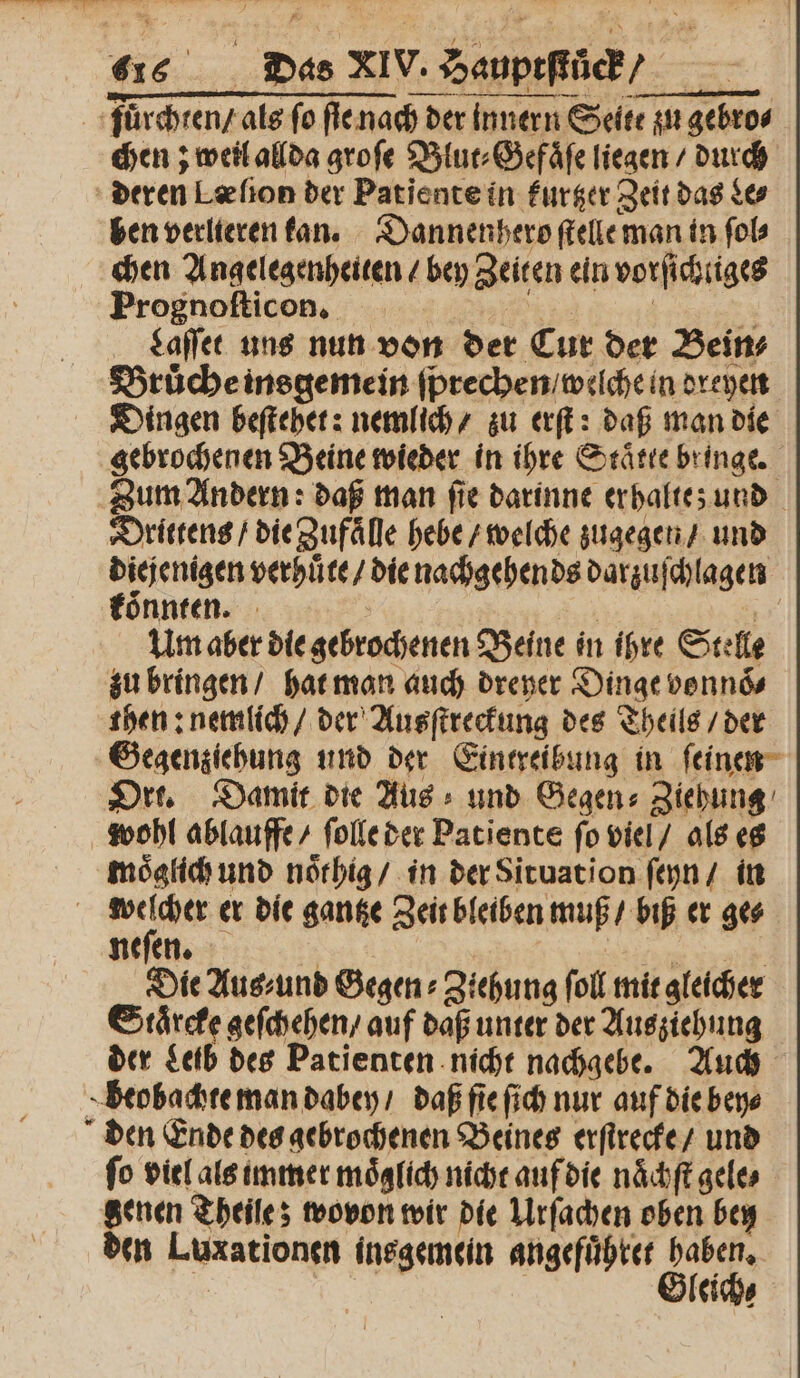 fuͤrchten / als fo ſie nach der innern Seite zu gebro⸗ chen; weil allda groſe Blut⸗Gefaͤſe liegen / durch deren Læſion der Patiente in furger Zeit das Le⸗ ben verlieren kan. Dannenhero ſtelle man in ſol⸗ chen Angelegenheiten / bey Zeiten ein vorſichtiges Prognoſticſon. 2 Laſſet uns nun von der Cur der Bein⸗ Bruͤche insgemein ſprechen / welche in dreyen Dingen beſtehet: nemlich / zu erſt: daß man die gebrochenen Beine wieder in ihre Staͤtte bringe. Zum Andern: daß man fie darinne er halte; und Drittens / die Zufaͤlle hebe / welche zugegen / und diejenigen verhuͤte / die nachgehends darzuſchlagen koͤnnten. a | | 2 Um aber die gebrochenen Beine in ihre Stelle zu bringen / hat man auch dreyer Dinge vonnoͤ⸗ then: nemlich / der Ausſtreckung des Theils / der Gegenziehung und der Eintreibung in ſeinen Ort. Damit die Aus und Gegen: Ziehung wohl ablauffe / ſolle der Patients fo viel / als es moͤglich und noͤthig / in der Situation ſeyn / in | 1 er die gantze Zeit bleiben muß / biß er ge⸗ neſen. | Die Aus⸗und Begen: Ziehung foll mit gleicher Staͤrcke geſchehen / auf daß unter der Ausziehung der Leib des Patienten nicht nachgebe. Auch beobachte man dabey / daß ſie ſich nur auf die bey⸗ den Ende des gebrochenen Beines erſtrecke / und fo viel als immer möglich nicht auf die naͤchſt gele⸗ genen Theile; wovon wir die Urſachen oben bey den Luxationen insgemein angefuͤhret haben. 5 | Gleich⸗