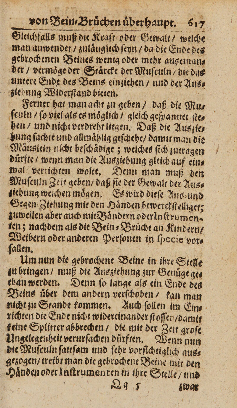 Gleichfalls muß die Kraft oder Gewalt / we man anwendet / zulaͤng lich ſeyn / da die Ende des gebrochenen Beines wenig oder mehr augeinans der / vermoͤge der Staͤrcke der Muſculn / die das untere Ende des Beins einziehen / und der Aus⸗ ziehung Widerſtand bieten. 1 Ferner hat man acht zu geben daß die Mu, ſculn / ſo viel als es moͤglich / gleich geſpannet ſte⸗ hen / und nicht verdreht liegen. Daß die Aus zie, bung ſachte und allmaͤhlig geſchehe / damit man die Maͤuslein nicht beſchaͤdige; welches ſich zutragen duͤrfte / wenn man die Ausziehung gleich auf ein⸗ mal verrichten wolte. Denn man muß den Muſculn Zeit geben / daß fie der Gewalt der Aus⸗ ziehung weichen moͤgen. Es wird dieſe Aug und Segen Ziehung mit den Haͤnden bewerekſtelltget; zuweilen aber auch mit Baͤndern oderloſtrumen. ten; nachdem als die Bein⸗Bruͤche an Kindern / Weibern oder anderen Perſonen in ſpecie vor⸗ allen. 5 7 u * 1 nun die gebrochene Beine in ihre Stelle zu bringen / muß die Ausziehung zur Genuͤge ge⸗ than werden. Denn ſo lange als ein Ende des Beins über dem andern verſchoben / tan man nicht zu Stande kommen. Auch ſollen im Ein⸗ richten die Ende nicht widereinander ſtoſſen / damit keine Splitter abbrechen / die mit der Zeit groſe Ungelegenheit verurſachen dürften. Wenn nun die Muſculn ſatt ſam und ſehr vorſichtiglich aus⸗ gezogen / treibt man die gebrochene Beine mit den Haͤnden oder Inſtrumenten in ihre Stelle / und | N e zwar