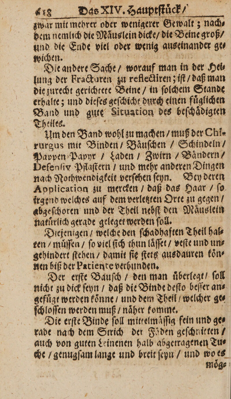 war mit mehrer oder wenigerer Gewalt; nach⸗ dem nemlich die Maͤuslein dicke / die Beine groß / und die Ende viel oder wenig auseinander ge⸗ wichen. Se e en i; | Die andere Sache / worauf man in der Hei⸗ die zurecht gerichtete Beine / in ſolchem Stande erhalte; und dieſes geſchicht durch einen fuͤglichen Band und gute Situation des beſchaͤdigten Theilen. e um den Band wohl zu machen / muß der Chi« rurgus mit Binden / Baͤuſchen / Schindeln / Pappen Papyr / Laden / Zwirn / Baͤndern / Defenſiv Pflaſtern / und mehr anderen Dingen nach Nothwendigkeit verſehen ſeyn. Bey deren Application zu mercken / daß das Haar / ſo irgend welches auf dem verletzten Orte zu gegen / abgeſchoren und der Theil nebſt den Maͤus lein natuͤrlich gerade geleget werden fol, Diejenigen / welche den ſchadhaften Theil hal⸗ ten / muͤſſen / fo viel ſich thun laͤſſet / werte und un⸗ gehindert ſtehen / damit fig ſtets ausdauren koͤn⸗ nen biß der Patiente verbunden. 2 Der erſte Bauſch / den man uͤberlegt / ſoll nicht zu dick ſeyn / daß die Binde deſto beſſer an⸗ gefuͤgt werden koͤnne / und dem Theil / welcher ge⸗ ſchloſſen werden muß / naͤher komme. Die erſte Binde ſoll mittelmaͤſſig fein und ge⸗ rade nach dem Strich der Foͤden geſchnitten / auch von guten Leinenen halb abgetragenen Tu⸗ che / genugſam lange und breit ſeyn / und wo es