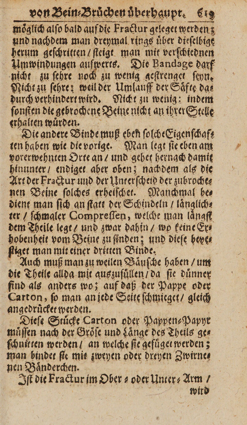 5 moͤglich alſo bald auf die Fractur geleget werden z 5 und nachdem man dreymal rings uͤber dieſelbige herum geſchritten / ſteigt man mit verſchiednen Umwindungen aufwerts. Die Bandage darf nicht zu ſehre noch zu wenig geſtrenget fon. Nicht zu ſehre: weil der Umlauff der Saͤfte das durch verhindert wird. Nicht zu wenig: indem ſonſten die gebrochene Beine nicht an ihrer Stelle erhalten wurden. Die andere Binde muß eben ſolche Eigen ſchaf; ten haben wie die vorige. Man legt ſie eben am vorerwehnten Orte an / und gehet hernach damit hinunter / endiget aber oben; nachdem als die nen Beine ſolches erheiſchet. Manchmal bes dient man ſich an ſtatt der Schindeln / laͤnglich⸗ ter / ſchmaler Oompreſſen, welche man laͤngſt dem Theile legt / und zwar dahin / wo keine Er⸗ hobenheit vom Beine zu finden; und dieſe bone figet man mit einer dritten Binde. n Auch muß man zu weilen Vaͤuſche haben / um die Theile allda mit auszufuͤllen / da fie duͤnner find als anders wo; auf daß der Pappe oder Carton, ſo mau an jede Seite ſchmieget / gleich angedruͤcket werden. | Diefe Stuͤcke Carton oder Pappen⸗Papyr muͤſſen nach der Groͤſe und Länge des Theils ges ſchnitten werden / an welche fie gefüͤget werden; man bindet ſie mit zweyen oder dreyen Zwirne⸗ nen Baͤnderchen. | I die Fracturſ im Ober⸗ oder Unter ⸗ Arm / | Wld