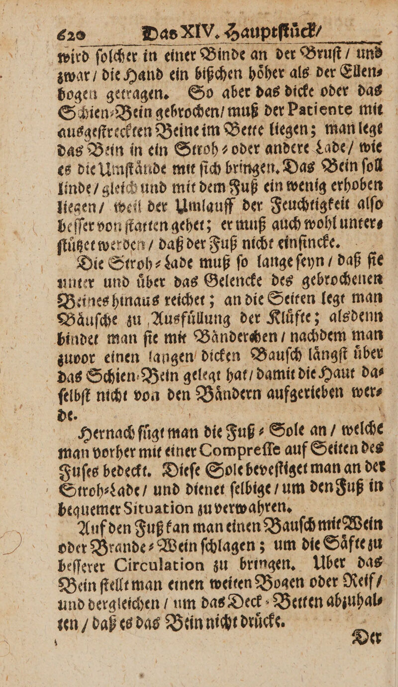 wird ſolcher in einer Binde an der Bruſt / uns zwar / die Hand ein bißchen hoͤher als der Ellen⸗ bogen getragen. So aber das dicke oder das Schien⸗Bein gebrochen / muß der Patiente mit ausgeſtreckten Beine im Bette liegen; man lege das Bein in ein Stroh- oder andere Lade / wie es die Umſtaͤnde mit ſich bringen. Das Bein fol linde / gleich und mit dem Fuß ein wenig erhoben liegen / weil der Umlauff der Feuchtigkeit alſo beſſer von ſtatten gehet; er muß auch wohl unter ftügee werden / daß der Fuß nicht einſincke. Die Stroh- Lade muß fo lange ſeyn / daß fie Beines hinaus reichet; an die Seiten legt man Baͤuſche zu Ausfuͤllung der Kluͤfte; alsdenn bindet man ſie mit Baͤnderchen / nachdem man zuvor einen langen dicken Bauſch längft über das Schien⸗ Bein gelegt hat / damit die Haut das ſelbſt nicht von den Baͤndern aufgerieben wer⸗ de. ) 12 * Hernach fuͤgt man die Fuß⸗ Sole an / welche man vorher mit einer Compreſſe auf Seiten des Fuſes bedeckt. Dieſe Sole beveſtiget man an der Stroh⸗Lade / und dienet ſelbige / um den Fuß in bequemer Situation zu verwahren. z Auf den Fuß kan man einen Bauſch mit Wein oder Brande⸗Wein ſchlagen; um die Saͤfte zu beſſerer Circulation zu bringen. Über das Bein ſtellt man einen weiten Bogen oder Reif / und dergleichen / um das Deck Betten abꝛuhal⸗ er