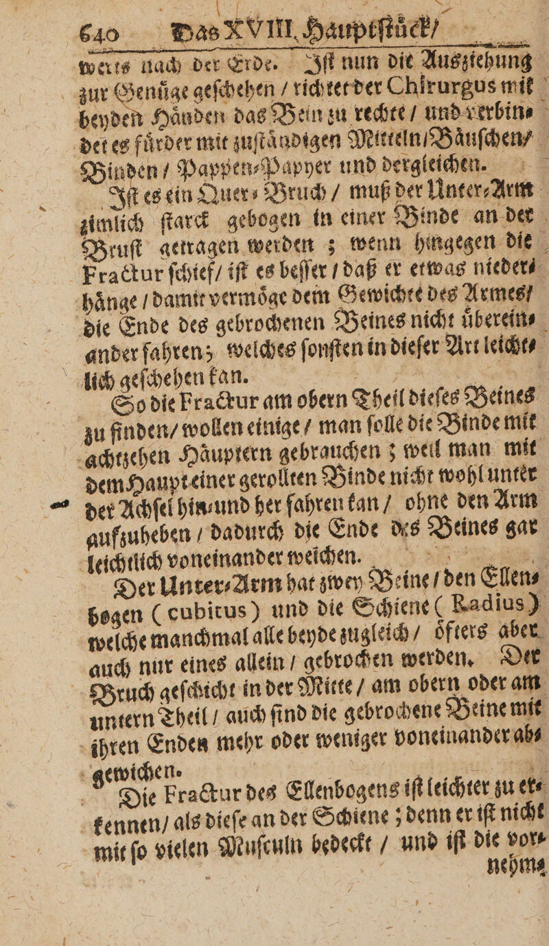 werks nach der Erde. Iſt nun die Auszteh ung zur ne geſchehen / richtet der Chirurgus 1 1 beyden Händen das Bein zu rechte / und verbin⸗ 1 det es fuͤrder mit zuſtaͤndigen Mitteln / Baͤuſchen / Binden / Pappen⸗Papyer und dergleichen. Iſt es ein Quer- Bruch / muß der Unter⸗ Arm zimlich ſtarck gebogen in einer Binde an der Bruſt getragen werden ; wenn hingegen die Fractur ſchief / iſt es beſſer / daß er etwas nieder⸗ hänge / damit vermoͤge dem Gewichte des Armes / die Ende des gebrochenen Beines nicht uͤberein⸗ ander fahren; welches ſonſten in dieſer Art leicht⸗ lich geſchehen kan. . HE So die Fraktur am obern Theil dieſes Beines zu finden / wollen einige / man ſolle die Binde mit achtzehen Häuptern gebrauchen; weil man mit dem Haupteiner gerollten Binde nicht wohl unter der Achſel hin und her fahren kan / ohne den Arm aufzuheben / dadurch die Ende des Beines gar leichtlich voneinander weichen.. Der Unter⸗Arm hat zwey Beine / den Ellen⸗ bogen (cubitus) und die Schiene (Radius) welche manchmal alle beyde zugleich / öfters aber auch nur eines allein / gebrochen werden. Der Bruch geſchicht in der Mitte / am obern oder am untern Theil / auch ſind die gebrochene Beine mit ihren Enden mehr oder weniger voneinander abs ü gewichen. ö DICHT 4 Die Fraktur des Ellenbogens iſt leichter zu ek⸗ kennen / als dieſe an der Schiene; denn er iſt nicht mit ſo vielen Muſculn bedeckt / und iſt die vor b &gt; wa neh *