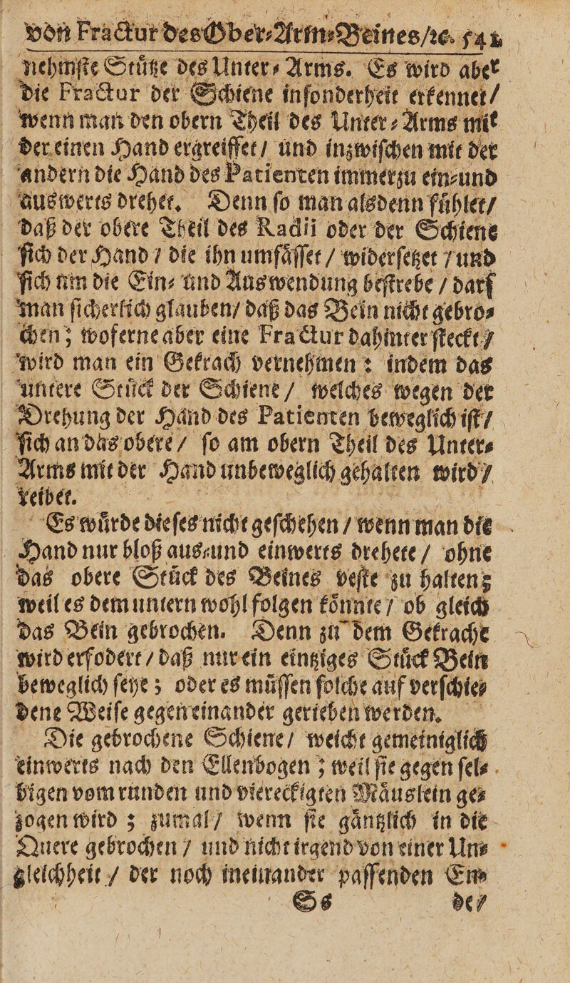 von Fractur des ber, em Beinesre san nehmſte Stuͤtze des Unter» Arms. Es wird aber die Fractur der Schiene inſonderheit erkennet / wenn man den obern Theil des Unter⸗Arms mit der einen Hand ergreiffet / und inzwiſchen mit den andern die Hand des Patienten immerzu ein⸗ und aus werts drehet. Denn ſo man alsdenn fuͤhlet / daß der obere Theil des Radii oder der Schiene ſich der Hand / die ihn umfaͤſſet / widerſetzet / und ſich um die Eins und Aus wendung beſtrebe / darf man ſicherlich glauben / daß das Bein nicht gebro⸗ chen; woferne aber eine Fra ctur dahinter ſteckt / wird man ein Gekrach vernehmen: indem das untere Stück der Schiene / welches wegen der Drehung der Hand des Patienten beweglich iſt / ſich an das obere / fo am obern Theil des Unter⸗ Arms mit der Hand unbeweglich gehalten wird / VVVVVVVVVVVVV IE FE Es wuͤrde dieſes nicht geſchehen / wenn man die Hand nur bloß aus und einwerts drehete / ohne das obere Stuͤck des Beines veſte zu halten; weil es dem untern wohl folgen koͤnnte / ob gleich das Bein gebrochen. Denn zu dem Gekrache wird erfodert / daß nur ein eintziges Stuͤck Bein beweglich ſeye; oder es müffen folche auf verſchie⸗ dene Weiſe gegen einander gerieben werden. Die gebrochene Schiene / weicht gemeiniglich einwerts nach den Ellenbogen; weil ſie gegen ſels bigen vom runden und viereckigten Maͤuslein ge⸗ zogen wird; zumal / wenn ſie gaͤntzlich in die Quere gebrochen / und nicht irgend von einer Un⸗ gleichheit / der noch ineinander paſfenden Em ’ Ss ER }