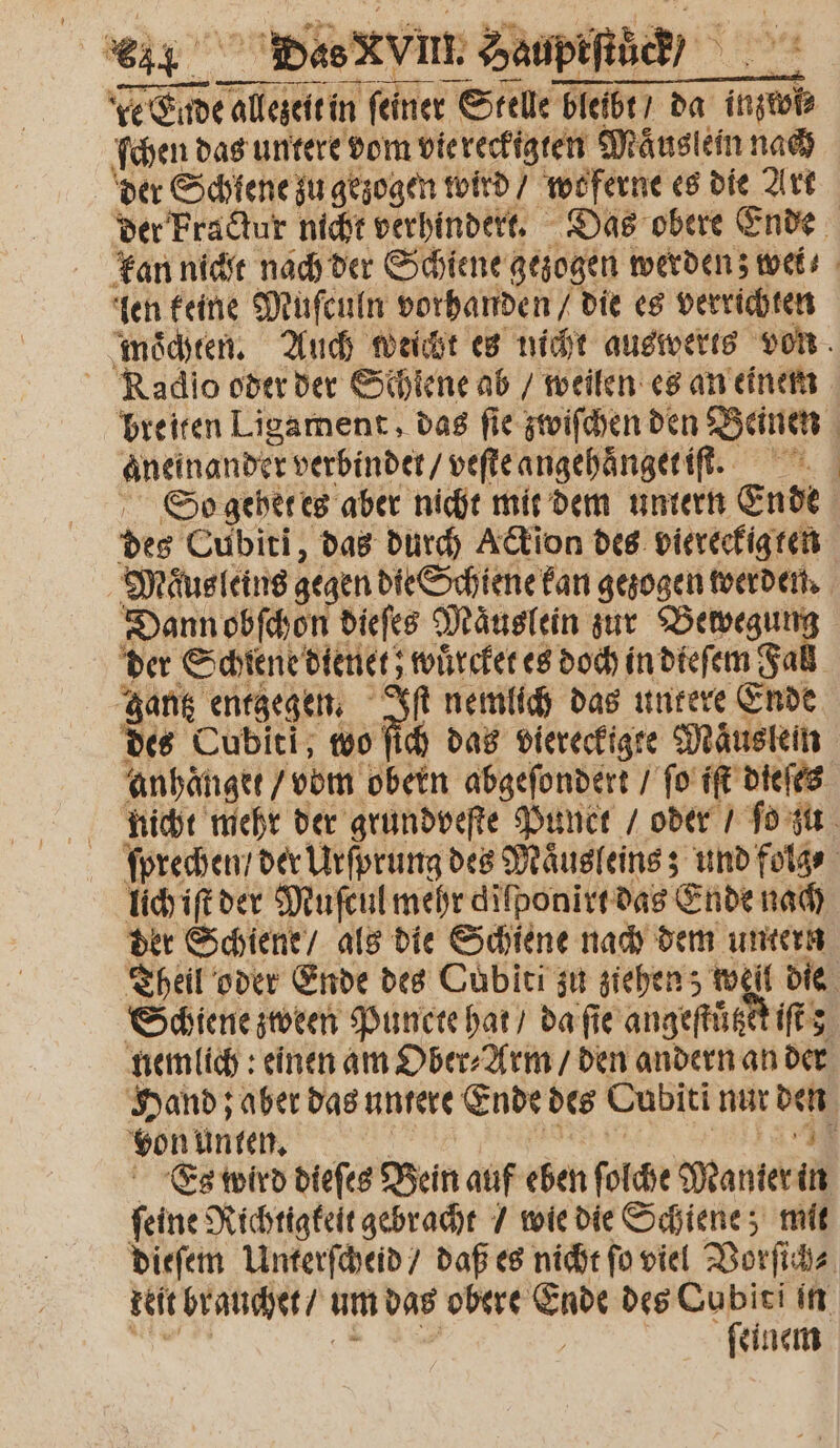 — — — — de Elde allezeit in feiner Stelle bleibt da inzwi⸗ ſchen das untere dom vie reckigten Maͤuslein nach der Schlene zu gezogen wird / wo ferne es die Art der Fractur nicht verhindert. Das obere Ende kan nicht nach der Schiene gezogen werden; wei ⸗ len keine Muſculn vorhanden / die es verrichten mochten. Auch weicht es nicht auswerts von Radio oder der Schiene ab / weilen es an einem breiten Ligament, das ſie zwiſchen den Deinen | aneinander verbindet / veſte angehaͤnget iſt. So gehet es aber nicht mit dem untern Ende | des Cubiti, das durch Ackion des viereckigten Maͤusleins gegen die Schiene kan gezogen werden. Dann obſchon dieſes Maͤuslein zur decent der Schiene dienet; wuͤrcket es doch in dieſem Fa gantz entgegen. 15 nemlich das untere Ende des Cubiti, wo ſich das viereckigte Mäusen anhaͤnget / vom obern abgeſondert / ſo iſt dieſes nicht mehr der grundveſte Punct / oder / ſo zu ſprechen / der Urſprung des Maͤusleins; und folg⸗ 158 der Muſcul mehr dilponirt das Ende nach der Schiene / als die Schiene nach dem untern Theil oder Ende des Cubiti zu ziehen; well die Schiene zween Puncte hat / da ſie angeſtůtzet iſt nemlich: einen am Ober⸗Arm / den andern an der Hand; aber das untere Ende des Cubiti nur ven von unten. . Es wird dieſes Bein auf eben ſolche Manier 10 ſeine Richtigkeit gebracht / wie die Schiene; mit dieſem Unterſcheid / daß es nicht ſo viel Vorſich⸗ keit brauchet / um das obere 95 des Cubiti in ſeinem