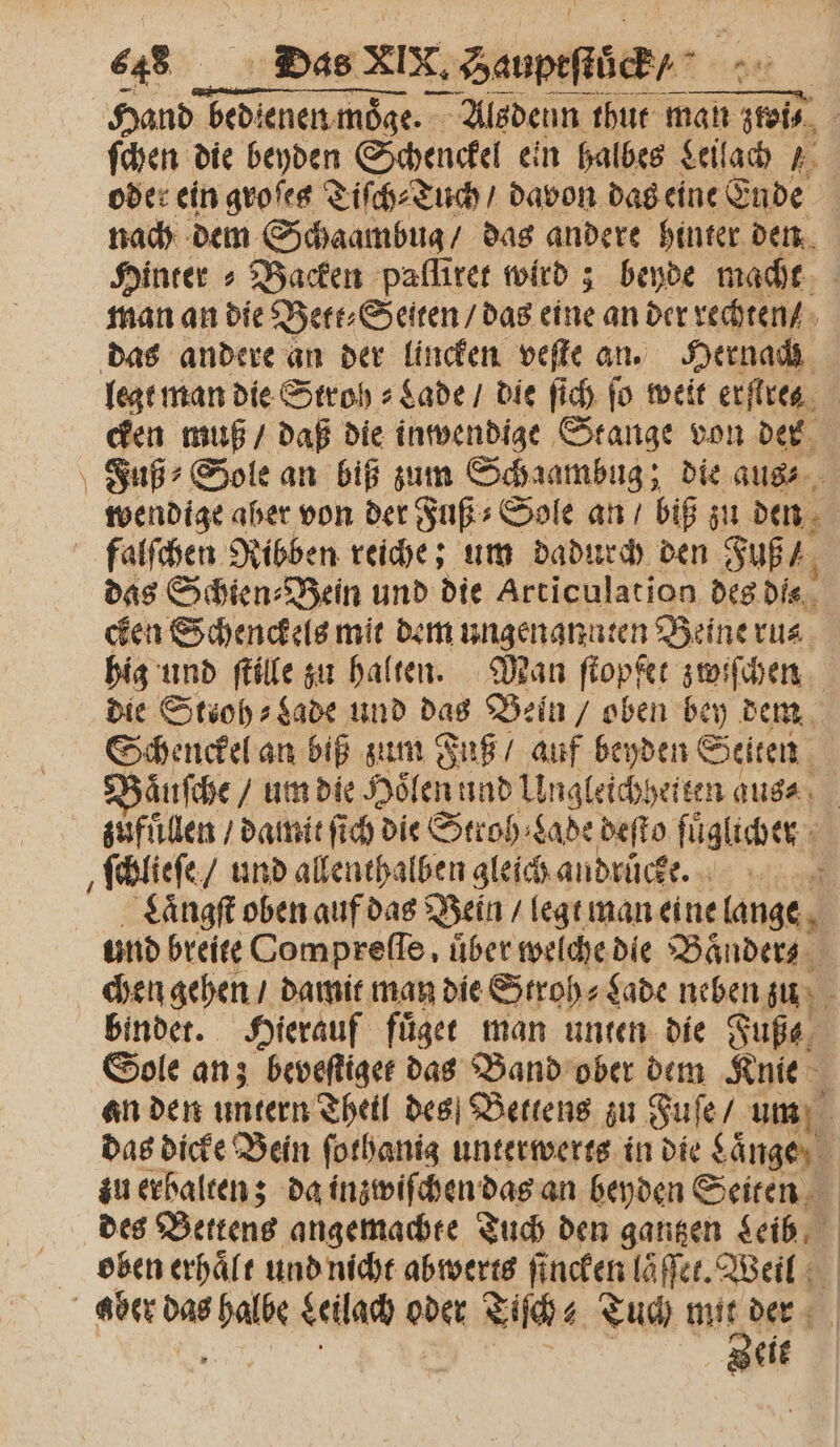 Hand bedienen moͤge. Alsdenn thut man ztoi⸗ ſchen die beyden Schenckel ein halbes Leilach r. oder ein groſes Tiſch⸗Tuch / davon das eine Ende nach dem Schaambug / das andere hinter den Hinter » Backen paflirer wird; beyde macht man an die Bett⸗Seiten / das eine an der rechten / das andere an der lincken veſte an. Hernach legt man die Stroh⸗Lade / die ſich fo weit erſtres cken muß / daß die inwendige Stange von der Fuß Sole an biß zum Sch aambug; die aus⸗ wendige aber von der Fuß⸗Sole an / biß zu den falſchen Ribben reiche; um dadurch den Fuß das Schien⸗Bein und die Articulation des dis cken Schenckels mit dem ungenannten Beine ru⸗ hig und ſtille zu halten. Man ſtopfet zwiſchen die Stioh⸗Lade und das Bein / oben bey dem Schenckel an biß zum Fuß / auf beyden Seiten aͤuſche / um die Hoͤlen und Ungleichheiten aus⸗ zufuͤllen / damit ſich die Stroh ⸗Lade deſto fuͤglicher ſchlieſe / und allenthalben gleich andruͤcke. : Laͤngſt oben auf das Bein / legt man eine lange und breite Compreſſe, über welche die Baͤnder⸗ chen gehen / damit man die Stroh⸗ Lade neben zu 5 bindet. Hierauf fuͤget man unten die Fuße, Sole an; beveſtiget das Band ober dem Knie an den untern Theil des Bettens zu Fuſe / um das dicke Bein ſothanig unterwerts in die Laͤnge zu erbalten; da inzwiſchen das an beyden Seiten des Bettens angemachte Tuch den gantzen Leib oben erhaͤlt und nicht abwerts ſincken laͤſſet. Weil aber das Bari Leilach oder Liſch⸗ Tuch e der eit