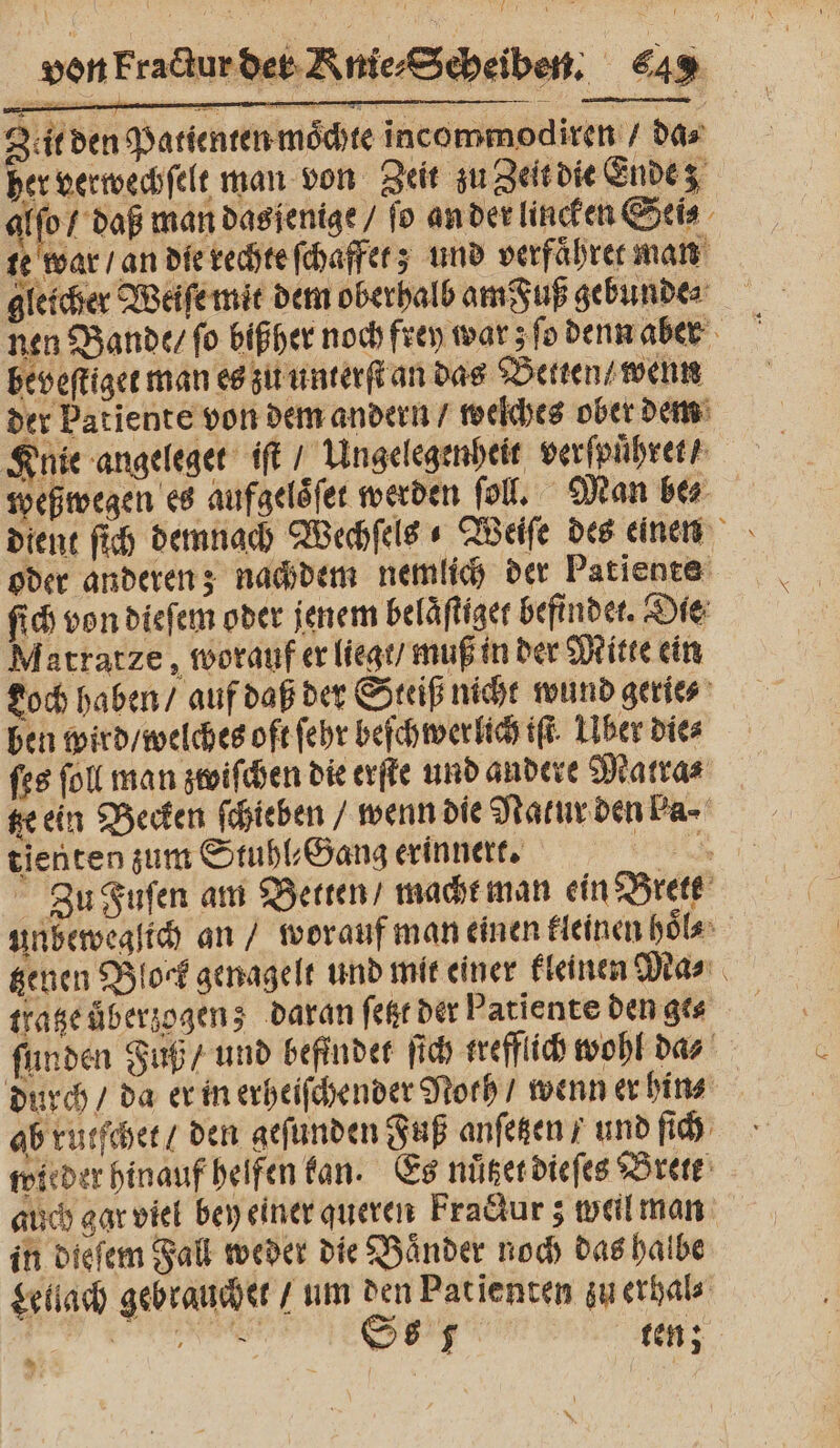 Zeit den Patienten mochte incommodiren / das her verwechſelt man von Zeit zu Zeit die Ende 9975 man dasjenige / fo an der lincken Seis te war / an die rechte ſchaffet; und verfaͤhret man gleicher Weiſe mit dem oberhalb am Fuß gebunde⸗ beveſtiget man es zu unterſt an das Betten / wenn der Patiente von dem andern / welches ober dem Knie angeleget iſt Ungelegenheit verſpuͤhret / weßwegen es aufgelöfer werden ſoll. Man bez dient ſich demnach Wechſels « Weiſe des einen oder anderen; nachdem nemlich der Patiente ſich von dieſem oder jenem belaͤſtiget befindet. Die Matratze, worauf er liegt / muß in der Mitte ein Loch haben / auf daß der Steiß nicht wund gerie⸗ ben wird / welches oft ſehr beſchwerlich iſt Über die⸗ ſes ſoll man zwiſchen die erſte und andere Matra⸗ te ein Becken ſchieben / wenn die Natur den ba⸗ tienten zum Stuhl⸗Gang erinnert. nach Zu Fuſen am Betten / macht man ein Brett unbeweglich an / worauf man einen kleinen hoͤl⸗ tzenen Block genagelt und mit einer kleinen Ma⸗ tratze überzogen; daran ſetzt der Patiente den ge⸗ ſunden Fuß / und befindet ſich trefflich wohl da⸗ durch / da er in erheiſchender Noth / wenn er hin⸗ | ab rutſchet / den geſunden Fuß anſetzen / und ſich wieder hinauf helfen kan. Es nuͤtzet dieſes Brett auch gar viel bey einer queren Fradur; weil man in dieſem Fall weder die Baͤnder noch das halbe Lellach gebrauchet / um den Patienten zu erhal⸗ n Ss 5 ten;