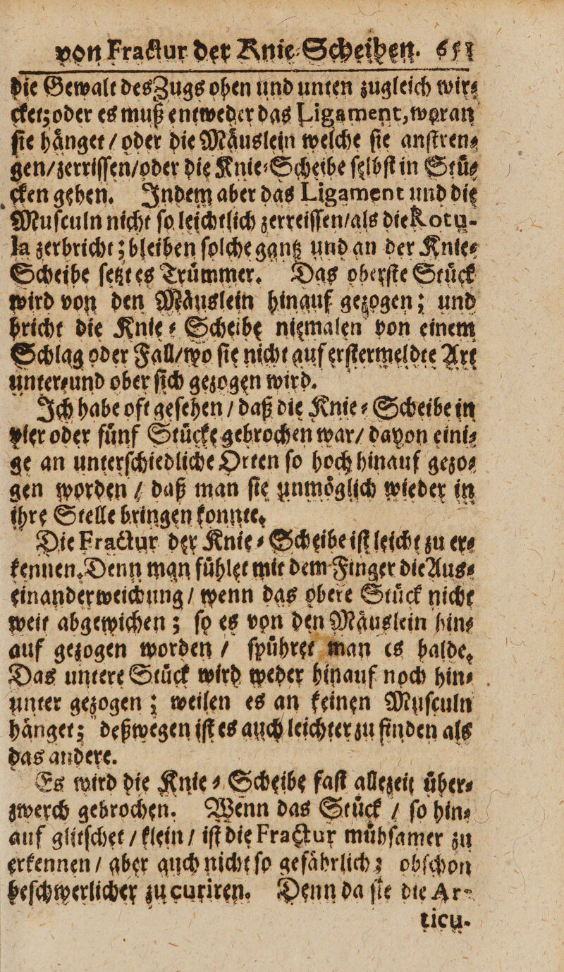 die Gewalt des Zugs oben und unten zugleich wir⸗ cketzoder es muß entweder das Liga ment, weran fie Hänger / oder die Mauslein welche fie anſtren⸗ gen / zerriſſen / oder die Knie⸗Scheibe ſelbſt in Stü⸗ cken gehen. Indem aber das Ligament und die Muſculn nicht ſo leichtlich zerreiſſen / als die Kot ⸗ la zerbricht; bleiben ſolche gantz und an der Knie⸗ Scheibe ſetzt es Trümmer, Das oberſte Stuͤck wird von den Maͤuslein hinauf gezogen; und bricht die Knie? Scheibe niemalen bon einem Schlag oder Fall / wo fie nicht auf erſtermeldte Art unter und ober ſich gezogen wird. I Ich habe oft geſehen / daß die Knie» Scheibe in pier oder fünf Stücke gebrochen war / davon eins ge an unterſchiedliche Orten fo hoch hinauf gezo⸗ gen worden / daß man ſie unmoͤglich wieder in ihre Stelle bringen konnte. Die Fractur der Knie ⸗ Scheibe iſt leicht zu er⸗ kennen. Denn man fuͤhlet mit dem Finger die Aus⸗ einander weichung / wenn das obere Stück nicht weil abgewichen; fo es von den Maͤuslein hin⸗ auf gezogen worden / ſpuͤhret man es balde. Das untere Stück wird weder hinauf noch hin⸗ unter gezogen; weilen es an keinen Muſculn haͤnget; deßwegen iſt es auch leichter zu finden als das andere. | u) | Es wird die Knie ⸗ Scheibe faſt allezeit übers zwerch gebrochen. Wenn das Stuck 1 fo hin⸗ auf glitſchet / klein / iſt die Fraktur muͤhſamer zu erkennen / aber auch nicht ſo gefaͤhrlich; obſchon beſchwerlicher zu cutiren. Denn da fie die Ar» tich-