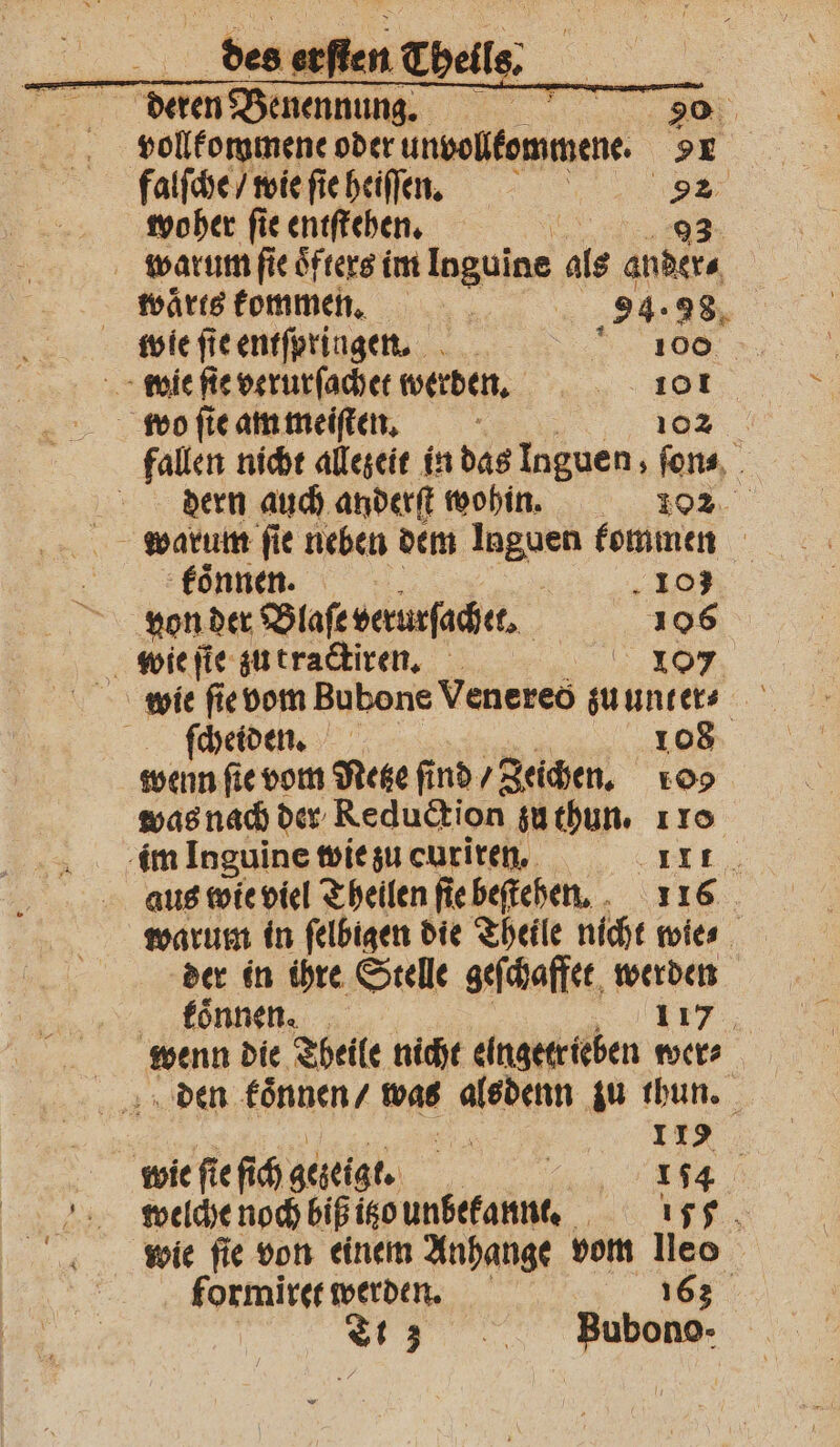 | deren Benennung, VVV vollkommene oder ungelommene 9 falſche / wie ſie heiſſen. 1 woher ſie entſtehen. 93 warum ſie oͤfters im Inguine als ander⸗ waͤrts kommen. | 94. 28, wie ſt e entſpringen. 100 wie ſie verurſachet werden. „ wo ſie am meiſten. 102 fallen nicht allezeit in das Inguen , ſon⸗ dern auch anderſt wohin. 102 warum ſie neben dem 1 kommen koͤnnen. 108 von der Blaſe verurſachet. 106 wie ſie zu tractiren. 107 ſchetden. 108 wenn ſie vom Netze fi nd / Zeichen. 10 was nach der Reduction zu thun. 110 im Inguine wie zu curiren. DIE; aus wie viel Theilen ſie beſtehen. 116 warum in ſelbigen die Theile nicht wie⸗ der in ihre Stelle geſchaffet werden wenn die Theile nicht elngttrieben wer, den koͤnnen / was ee zu thun. | 10 wie ſie ſich gezeigt. 1 a | welche noch bißigo unbekannt. 115 f wie ſie von einem Anhange vom leo formiret werden. 163