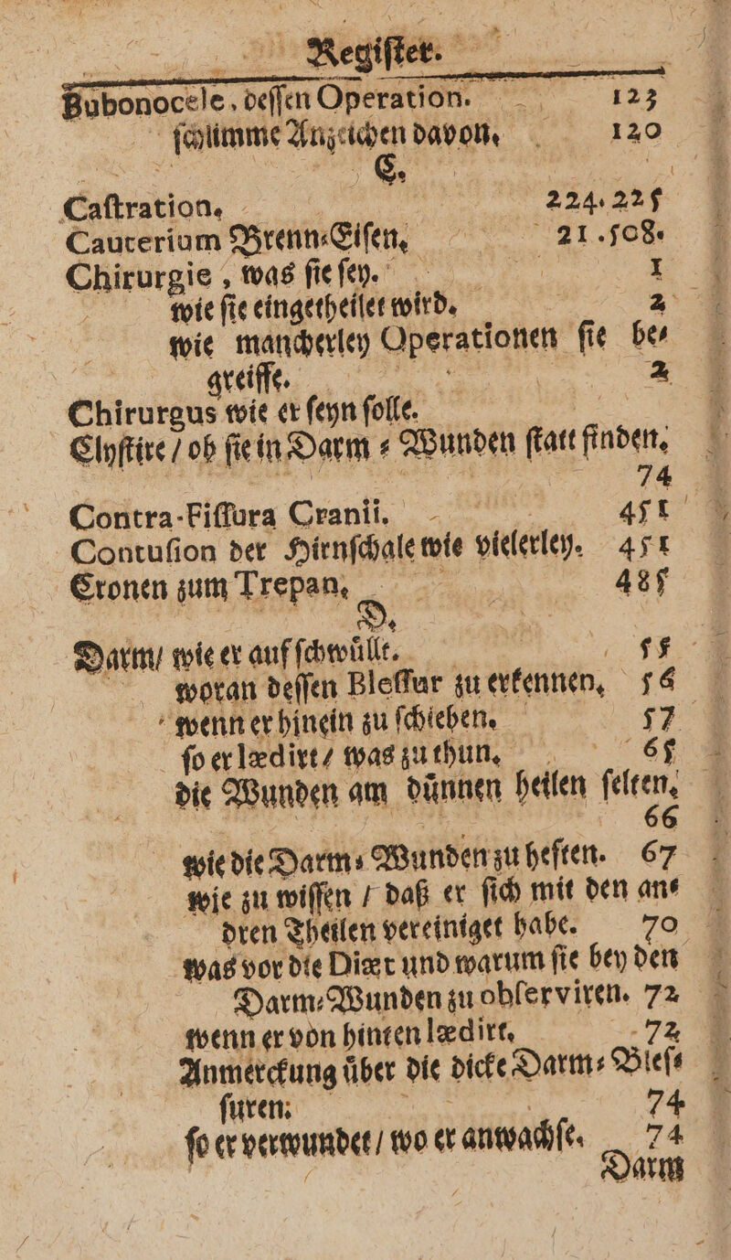 ſchumme Auzechen davon. 120 Caftration. 22 224.225 Cauterium Brenn⸗Elſen. 21.08. Chirurgie , was fiefy. Er 1 wie fi ie eingetheilet wird. | greiffe. | 2 Chirurgus wie er ſeyn folle. Clyſtire / ob fein, Darm g Wunden ſtatt finden; 74 Contra-Fiffura Cranii. 471 Contuſion der Hirnfänte wie vielerley. 471 Cronen zum Trepan, d. an 487 Darm / wie er auf ſchwuͤllt. R 5 woran deſſen Bleſfur zu erkennen. 1 wenn er hinein zu ſchieben. 17 ſo er lædirt/ was zu thun. hr 67 die Wunden am dünnen heilen fee, wie die Darm⸗ Wunden zu heſten. 67 wie zu wiſſen / daß er ſich mit den an⸗ Darm Wunden zu ohferviren. 72 wenn er von hinten ledirt, uren. . pn