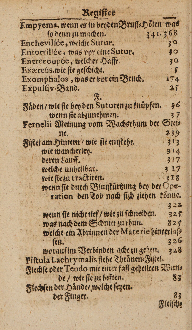 20 Kegiſter | fo denn zu machen. 3451. 3,68 'Encheviliee, welche Sutur. | 30 Entortillèe, was vor eine Sutur. — 278 Entrecoupee , welcher Haft. 30 Exæreſis, wie fie geſchicht. | 53 Exomphalos, was er vor ein Bruch. 174 Expulliv. Band. 5 9 6 K wenn ſie abzunehmen. 37 Fernelii wei, vom Wachsthum der Sies ; 239 Sie am Hinten wie fie enſſeht. 373 wie mancherlen. N 314 deren Laufff. ER welche unheilbar. er 3 17 wie ſie zu tractiren. Br 18 = wenn ſi e durch Blatſtürtung bey ne: x ration den Tod nach ſich ziehen koͤnne. a 322 wenn fie nicht tie wie zu ſchneiden. 327 was nach dem Schnitt zu thun. 982 welche ein Abrinnen der M ate rie hinterlaſ⸗ ſen. 326 woraufim Verbinden ai Mr gehen. 328 Fiftula Lachrymalis fiehe Thraͤnen⸗Fiſtel. Flechſe oder Tendo mit einer faſt gepeilten Wun⸗ de / wie ſie zu heften. AR; Flechſen der Haͤnde / welche ſeyen. der Finger. Br 93 Fleiſche