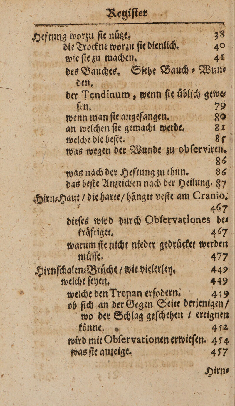 Sen worzu fi nutze. 555 38 die Trockne worzu orig. 40 wie ſie zu machen. 41 des Bauches. Stehe Bauch⸗Wun⸗ den. 123 der Tendinum, wenn fe üblich gewe⸗ ſen. 79 wenn man fie angefangen. 88 an welchen ſie gemacht werde. 81 welche die beſte. 87 was wegen der Wunde zu obſer viren. 18 86 was nach der Heftung zu thun. 86 das beſte Anzeichen nach der Heilung. 87 len- Haut die harte / haͤnget veſte am Cranio. 467 dieſes wir d durch Obfervationes bes kraͤftiget. 467 5 warum ſte nicht nieder gerückt werden muͤſſe. 477 Hirnſchalen Brüche / wie vielerlen. 44 welche ſehen. 449 welche den Trepan erfodern. 449 ob ſich an der Gegen Seite derjenigen / wo der Schlag geſchehen ereignen kanne in: 472 wird mit Obſervationen erwies en. 474 was ſi anzeige. 3. | A Hirn-