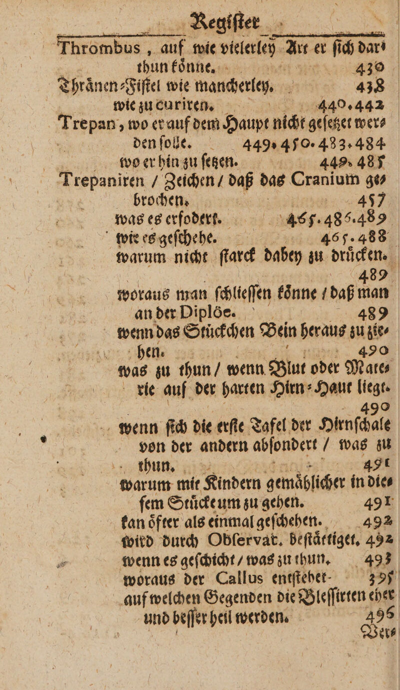 | Thrombus auf wie vielerley Art er fi ih dar thun koͤnn e. 42 Thraͤnen⸗Fiſtel wie manderly 438 wie zu curiren. 40.442 Tree wo er auf dem Haupt nicht geſetzet wer⸗ * den ſole. 449,40. 433.484 | wo er hin zu ſetzen. 449 485 Trepaniren „Zeichen / daß das Cranium ge⸗ brochen. 5 3 477 was es erfoderr. 465. 1 wie es geſchehe. 488 46 warum nicht ad dabey zu drücken. | 489 woraus man ſchlieſſen koͤnne (daß man anderDiplöe. 489 | ie De Stückchen Bein heraus zu 195 an 5 thun / wenn Blut oder Male Ban, vie auf der harten Hirn⸗Haut . wenn ſich die erſte Tafel der Hunſchale von der andern abſondert / was zu thun. 491 warum mit Kindern gemäblicher in die⸗ ſem Stuͤckeum zu gehen. 491 kan oͤfter als einmal geſchehen. 492 wird durch Obfervat. beſtättiget. 492 wenn es geſchicht / was zu thun. 493 woraus der Callus entſtehet. 35% auf welchen Gegenden die Bleſſirten 5 und beſſer hei werden. 495 Ver⸗